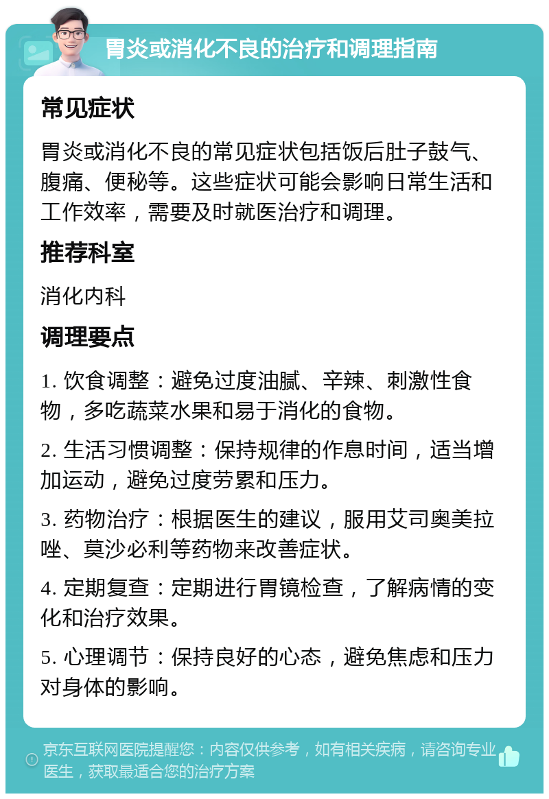 胃炎或消化不良的治疗和调理指南 常见症状 胃炎或消化不良的常见症状包括饭后肚子鼓气、腹痛、便秘等。这些症状可能会影响日常生活和工作效率，需要及时就医治疗和调理。 推荐科室 消化内科 调理要点 1. 饮食调整：避免过度油腻、辛辣、刺激性食物，多吃蔬菜水果和易于消化的食物。 2. 生活习惯调整：保持规律的作息时间，适当增加运动，避免过度劳累和压力。 3. 药物治疗：根据医生的建议，服用艾司奥美拉唑、莫沙必利等药物来改善症状。 4. 定期复查：定期进行胃镜检查，了解病情的变化和治疗效果。 5. 心理调节：保持良好的心态，避免焦虑和压力对身体的影响。