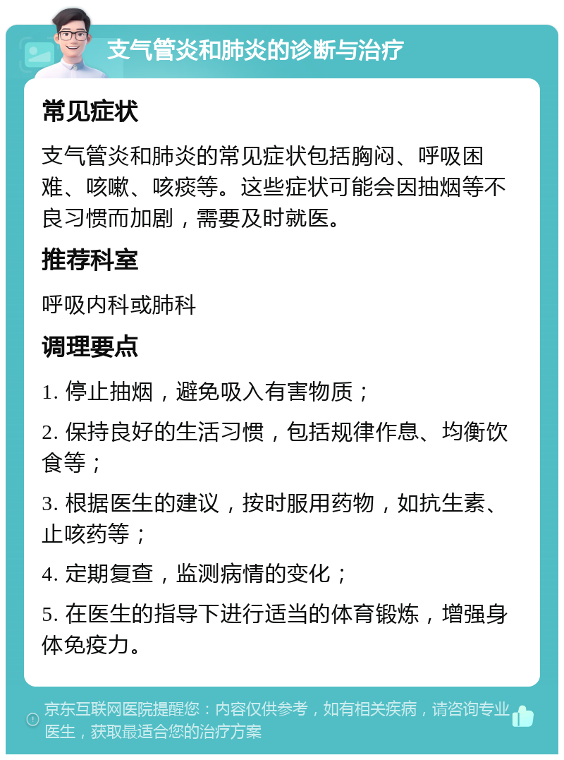 支气管炎和肺炎的诊断与治疗 常见症状 支气管炎和肺炎的常见症状包括胸闷、呼吸困难、咳嗽、咳痰等。这些症状可能会因抽烟等不良习惯而加剧，需要及时就医。 推荐科室 呼吸内科或肺科 调理要点 1. 停止抽烟，避免吸入有害物质； 2. 保持良好的生活习惯，包括规律作息、均衡饮食等； 3. 根据医生的建议，按时服用药物，如抗生素、止咳药等； 4. 定期复查，监测病情的变化； 5. 在医生的指导下进行适当的体育锻炼，增强身体免疫力。