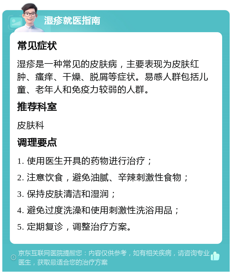 湿疹就医指南 常见症状 湿疹是一种常见的皮肤病，主要表现为皮肤红肿、瘙痒、干燥、脱屑等症状。易感人群包括儿童、老年人和免疫力较弱的人群。 推荐科室 皮肤科 调理要点 1. 使用医生开具的药物进行治疗； 2. 注意饮食，避免油腻、辛辣刺激性食物； 3. 保持皮肤清洁和湿润； 4. 避免过度洗澡和使用刺激性洗浴用品； 5. 定期复诊，调整治疗方案。