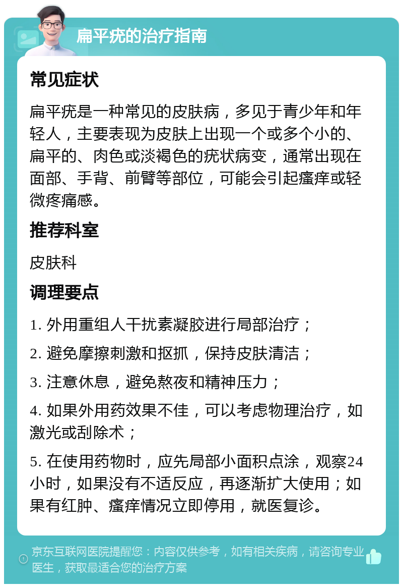 扁平疣的治疗指南 常见症状 扁平疣是一种常见的皮肤病，多见于青少年和年轻人，主要表现为皮肤上出现一个或多个小的、扁平的、肉色或淡褐色的疣状病变，通常出现在面部、手背、前臂等部位，可能会引起瘙痒或轻微疼痛感。 推荐科室 皮肤科 调理要点 1. 外用重组人干扰素凝胶进行局部治疗； 2. 避免摩擦刺激和抠抓，保持皮肤清洁； 3. 注意休息，避免熬夜和精神压力； 4. 如果外用药效果不佳，可以考虑物理治疗，如激光或刮除术； 5. 在使用药物时，应先局部小面积点涂，观察24小时，如果没有不适反应，再逐渐扩大使用；如果有红肿、瘙痒情况立即停用，就医复诊。