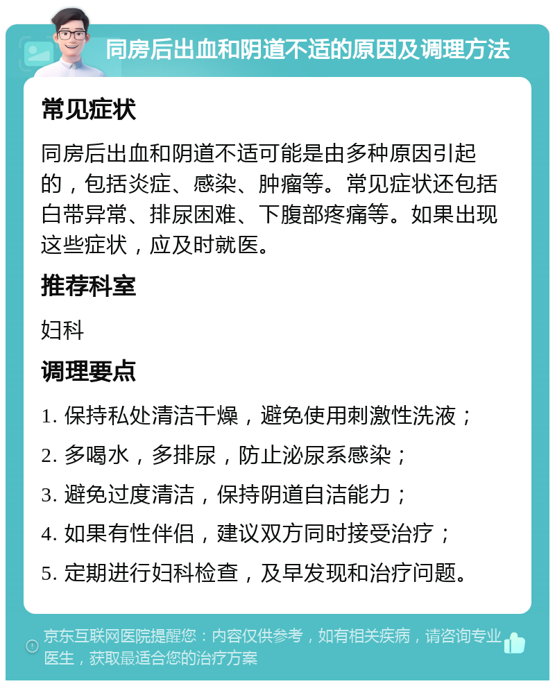 同房后出血和阴道不适的原因及调理方法 常见症状 同房后出血和阴道不适可能是由多种原因引起的，包括炎症、感染、肿瘤等。常见症状还包括白带异常、排尿困难、下腹部疼痛等。如果出现这些症状，应及时就医。 推荐科室 妇科 调理要点 1. 保持私处清洁干燥，避免使用刺激性洗液； 2. 多喝水，多排尿，防止泌尿系感染； 3. 避免过度清洁，保持阴道自洁能力； 4. 如果有性伴侣，建议双方同时接受治疗； 5. 定期进行妇科检查，及早发现和治疗问题。