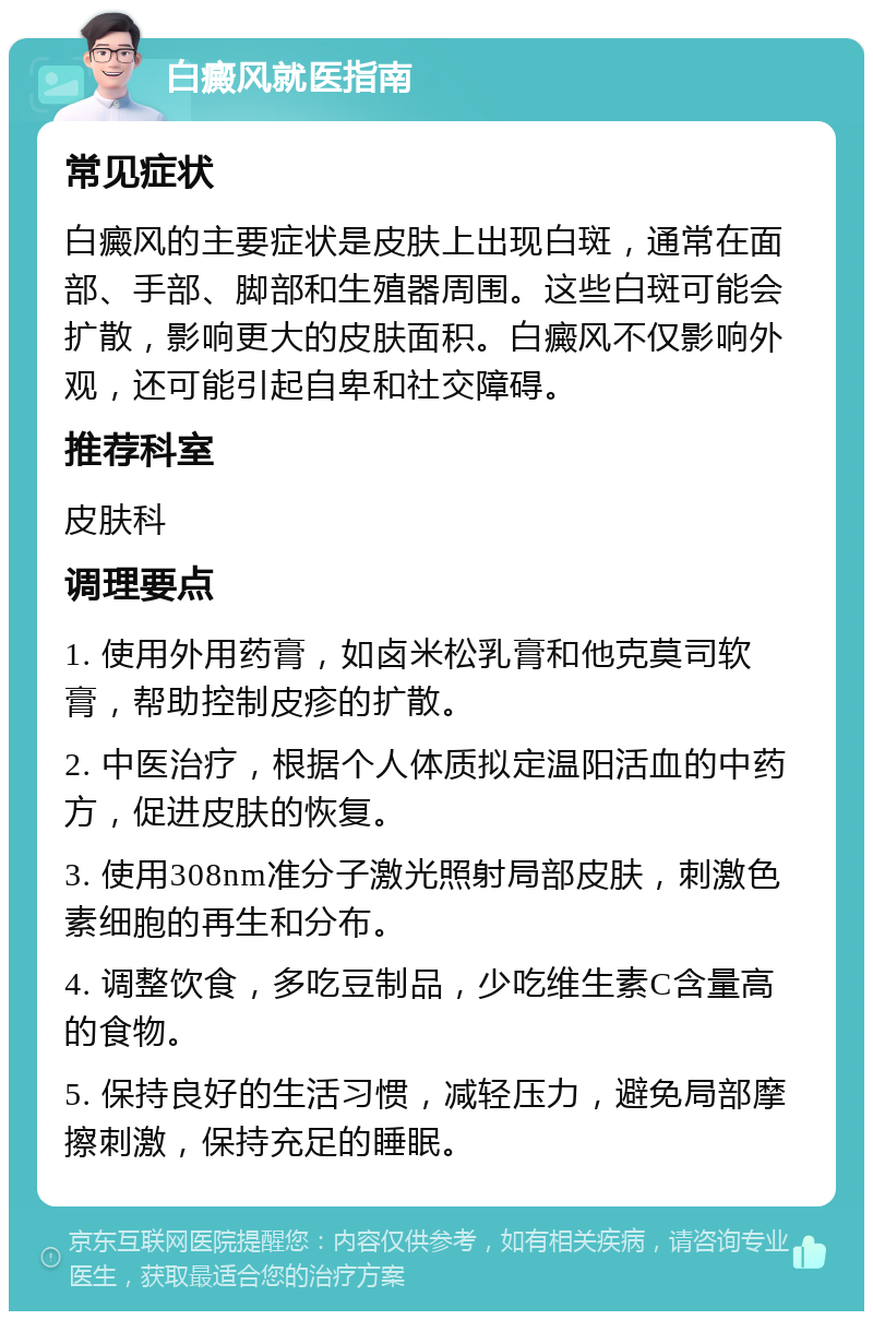 白癜风就医指南 常见症状 白癜风的主要症状是皮肤上出现白斑，通常在面部、手部、脚部和生殖器周围。这些白斑可能会扩散，影响更大的皮肤面积。白癜风不仅影响外观，还可能引起自卑和社交障碍。 推荐科室 皮肤科 调理要点 1. 使用外用药膏，如卤米松乳膏和他克莫司软膏，帮助控制皮疹的扩散。 2. 中医治疗，根据个人体质拟定温阳活血的中药方，促进皮肤的恢复。 3. 使用308nm准分子激光照射局部皮肤，刺激色素细胞的再生和分布。 4. 调整饮食，多吃豆制品，少吃维生素C含量高的食物。 5. 保持良好的生活习惯，减轻压力，避免局部摩擦刺激，保持充足的睡眠。