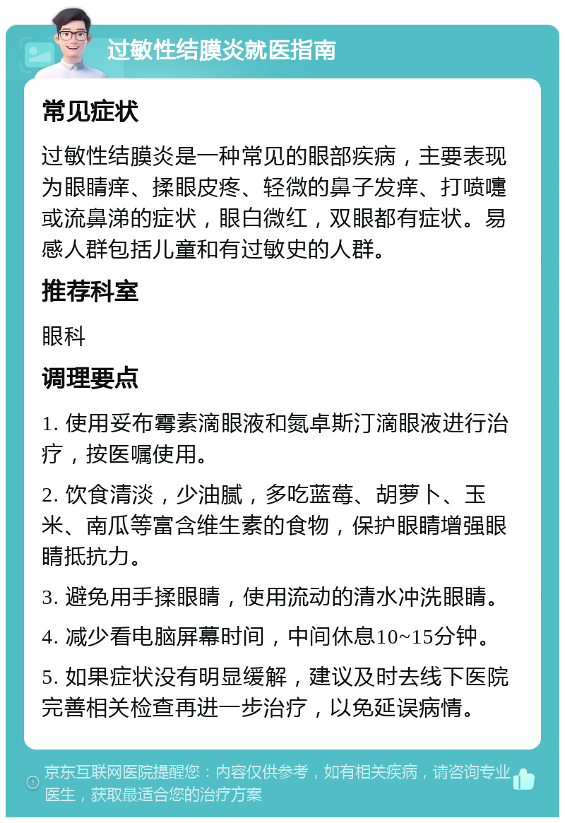 过敏性结膜炎就医指南 常见症状 过敏性结膜炎是一种常见的眼部疾病，主要表现为眼睛痒、揉眼皮疼、轻微的鼻子发痒、打喷嚏或流鼻涕的症状，眼白微红，双眼都有症状。易感人群包括儿童和有过敏史的人群。 推荐科室 眼科 调理要点 1. 使用妥布霉素滴眼液和氮卓斯汀滴眼液进行治疗，按医嘱使用。 2. 饮食清淡，少油腻，多吃蓝莓、胡萝卜、玉米、南瓜等富含维生素的食物，保护眼睛增强眼睛抵抗力。 3. 避免用手揉眼睛，使用流动的清水冲洗眼睛。 4. 减少看电脑屏幕时间，中间休息10~15分钟。 5. 如果症状没有明显缓解，建议及时去线下医院完善相关检查再进一步治疗，以免延误病情。