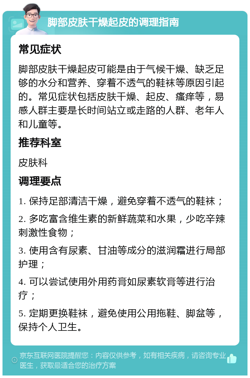 脚部皮肤干燥起皮的调理指南 常见症状 脚部皮肤干燥起皮可能是由于气候干燥、缺乏足够的水分和营养、穿着不透气的鞋袜等原因引起的。常见症状包括皮肤干燥、起皮、瘙痒等，易感人群主要是长时间站立或走路的人群、老年人和儿童等。 推荐科室 皮肤科 调理要点 1. 保持足部清洁干燥，避免穿着不透气的鞋袜； 2. 多吃富含维生素的新鲜蔬菜和水果，少吃辛辣刺激性食物； 3. 使用含有尿素、甘油等成分的滋润霜进行局部护理； 4. 可以尝试使用外用药膏如尿素软膏等进行治疗； 5. 定期更换鞋袜，避免使用公用拖鞋、脚盆等，保持个人卫生。