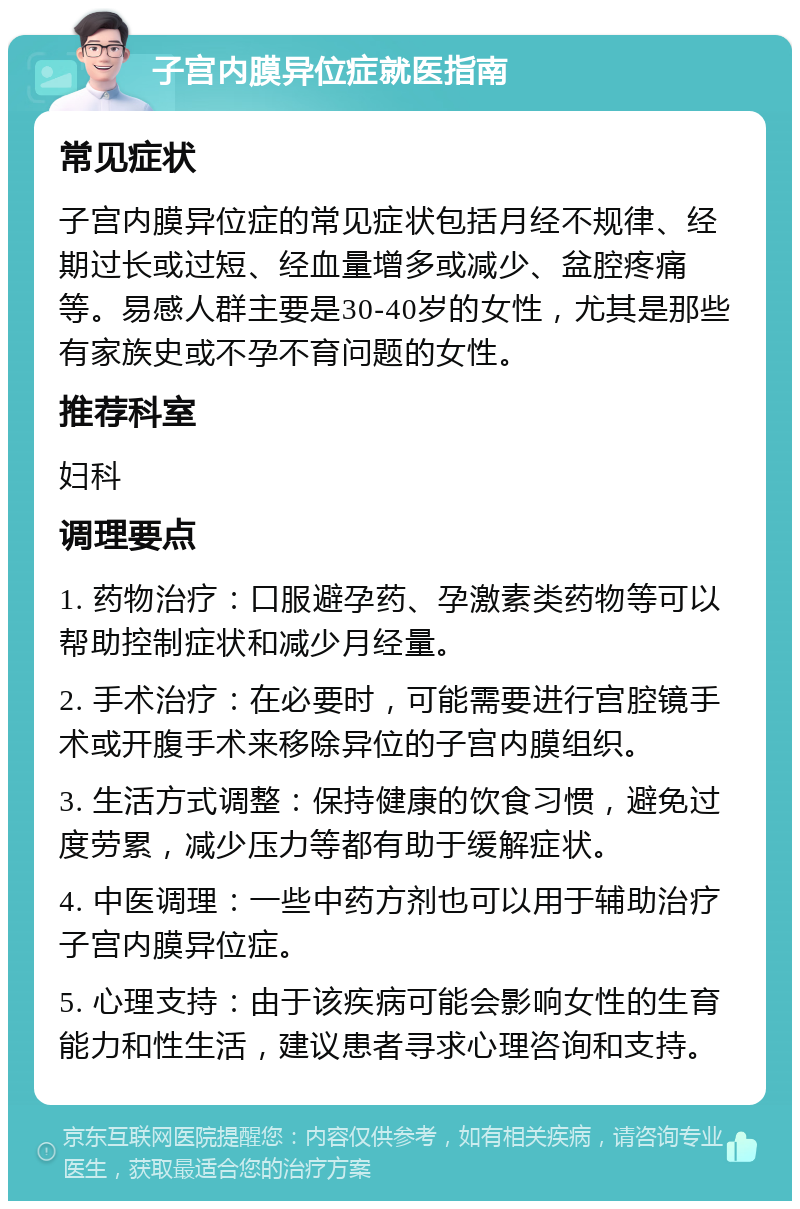 子宫内膜异位症就医指南 常见症状 子宫内膜异位症的常见症状包括月经不规律、经期过长或过短、经血量增多或减少、盆腔疼痛等。易感人群主要是30-40岁的女性，尤其是那些有家族史或不孕不育问题的女性。 推荐科室 妇科 调理要点 1. 药物治疗：口服避孕药、孕激素类药物等可以帮助控制症状和减少月经量。 2. 手术治疗：在必要时，可能需要进行宫腔镜手术或开腹手术来移除异位的子宫内膜组织。 3. 生活方式调整：保持健康的饮食习惯，避免过度劳累，减少压力等都有助于缓解症状。 4. 中医调理：一些中药方剂也可以用于辅助治疗子宫内膜异位症。 5. 心理支持：由于该疾病可能会影响女性的生育能力和性生活，建议患者寻求心理咨询和支持。