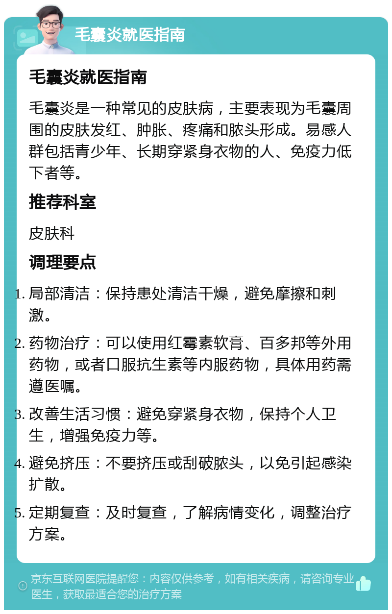 毛囊炎就医指南 毛囊炎就医指南 毛囊炎是一种常见的皮肤病，主要表现为毛囊周围的皮肤发红、肿胀、疼痛和脓头形成。易感人群包括青少年、长期穿紧身衣物的人、免疫力低下者等。 推荐科室 皮肤科 调理要点 局部清洁：保持患处清洁干燥，避免摩擦和刺激。 药物治疗：可以使用红霉素软膏、百多邦等外用药物，或者口服抗生素等内服药物，具体用药需遵医嘱。 改善生活习惯：避免穿紧身衣物，保持个人卫生，增强免疫力等。 避免挤压：不要挤压或刮破脓头，以免引起感染扩散。 定期复查：及时复查，了解病情变化，调整治疗方案。