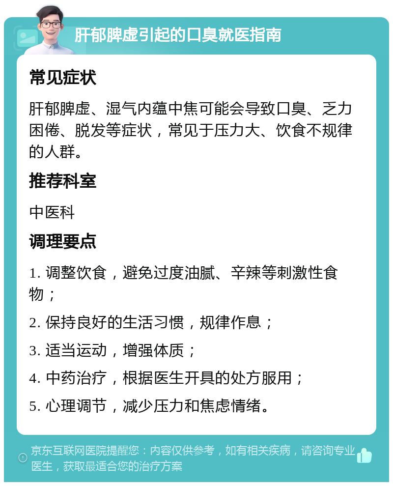 肝郁脾虚引起的口臭就医指南 常见症状 肝郁脾虚、湿气内蕴中焦可能会导致口臭、乏力困倦、脱发等症状，常见于压力大、饮食不规律的人群。 推荐科室 中医科 调理要点 1. 调整饮食，避免过度油腻、辛辣等刺激性食物； 2. 保持良好的生活习惯，规律作息； 3. 适当运动，增强体质； 4. 中药治疗，根据医生开具的处方服用； 5. 心理调节，减少压力和焦虑情绪。