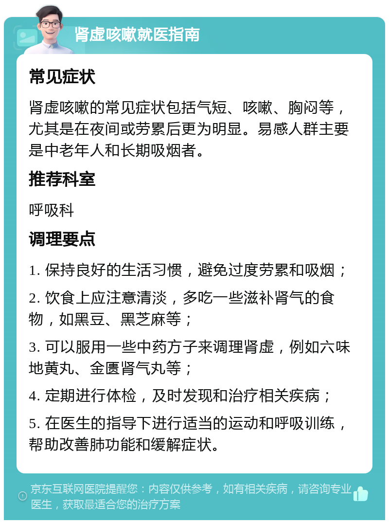 肾虚咳嗽就医指南 常见症状 肾虚咳嗽的常见症状包括气短、咳嗽、胸闷等，尤其是在夜间或劳累后更为明显。易感人群主要是中老年人和长期吸烟者。 推荐科室 呼吸科 调理要点 1. 保持良好的生活习惯，避免过度劳累和吸烟； 2. 饮食上应注意清淡，多吃一些滋补肾气的食物，如黑豆、黑芝麻等； 3. 可以服用一些中药方子来调理肾虚，例如六味地黄丸、金匮肾气丸等； 4. 定期进行体检，及时发现和治疗相关疾病； 5. 在医生的指导下进行适当的运动和呼吸训练，帮助改善肺功能和缓解症状。