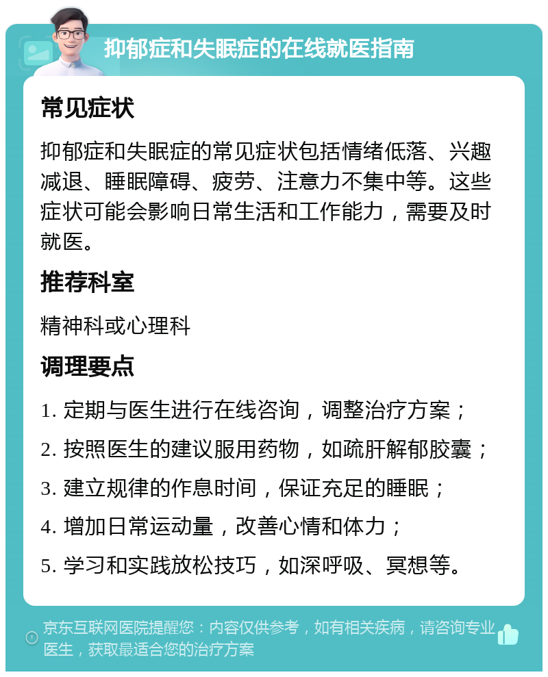 抑郁症和失眠症的在线就医指南 常见症状 抑郁症和失眠症的常见症状包括情绪低落、兴趣减退、睡眠障碍、疲劳、注意力不集中等。这些症状可能会影响日常生活和工作能力，需要及时就医。 推荐科室 精神科或心理科 调理要点 1. 定期与医生进行在线咨询，调整治疗方案； 2. 按照医生的建议服用药物，如疏肝解郁胶囊； 3. 建立规律的作息时间，保证充足的睡眠； 4. 增加日常运动量，改善心情和体力； 5. 学习和实践放松技巧，如深呼吸、冥想等。