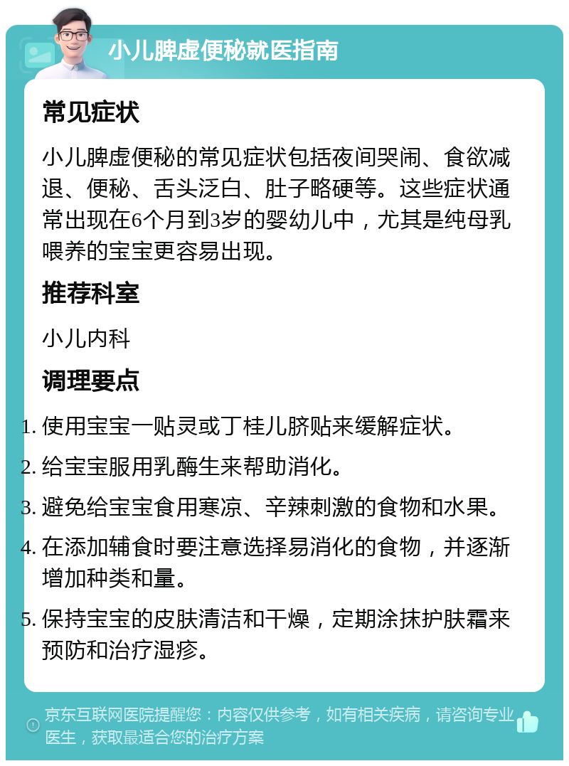 小儿脾虚便秘就医指南 常见症状 小儿脾虚便秘的常见症状包括夜间哭闹、食欲减退、便秘、舌头泛白、肚子略硬等。这些症状通常出现在6个月到3岁的婴幼儿中，尤其是纯母乳喂养的宝宝更容易出现。 推荐科室 小儿内科 调理要点 使用宝宝一贴灵或丁桂儿脐贴来缓解症状。 给宝宝服用乳酶生来帮助消化。 避免给宝宝食用寒凉、辛辣刺激的食物和水果。 在添加辅食时要注意选择易消化的食物，并逐渐增加种类和量。 保持宝宝的皮肤清洁和干燥，定期涂抹护肤霜来预防和治疗湿疹。