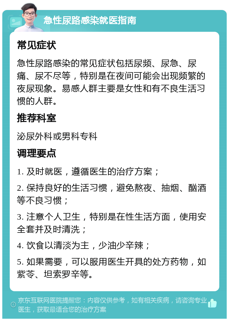 急性尿路感染就医指南 常见症状 急性尿路感染的常见症状包括尿频、尿急、尿痛、尿不尽等，特别是在夜间可能会出现频繁的夜尿现象。易感人群主要是女性和有不良生活习惯的人群。 推荐科室 泌尿外科或男科专科 调理要点 1. 及时就医，遵循医生的治疗方案； 2. 保持良好的生活习惯，避免熬夜、抽烟、酗酒等不良习惯； 3. 注意个人卫生，特别是在性生活方面，使用安全套并及时清洗； 4. 饮食以清淡为主，少油少辛辣； 5. 如果需要，可以服用医生开具的处方药物，如紫苓、坦索罗辛等。