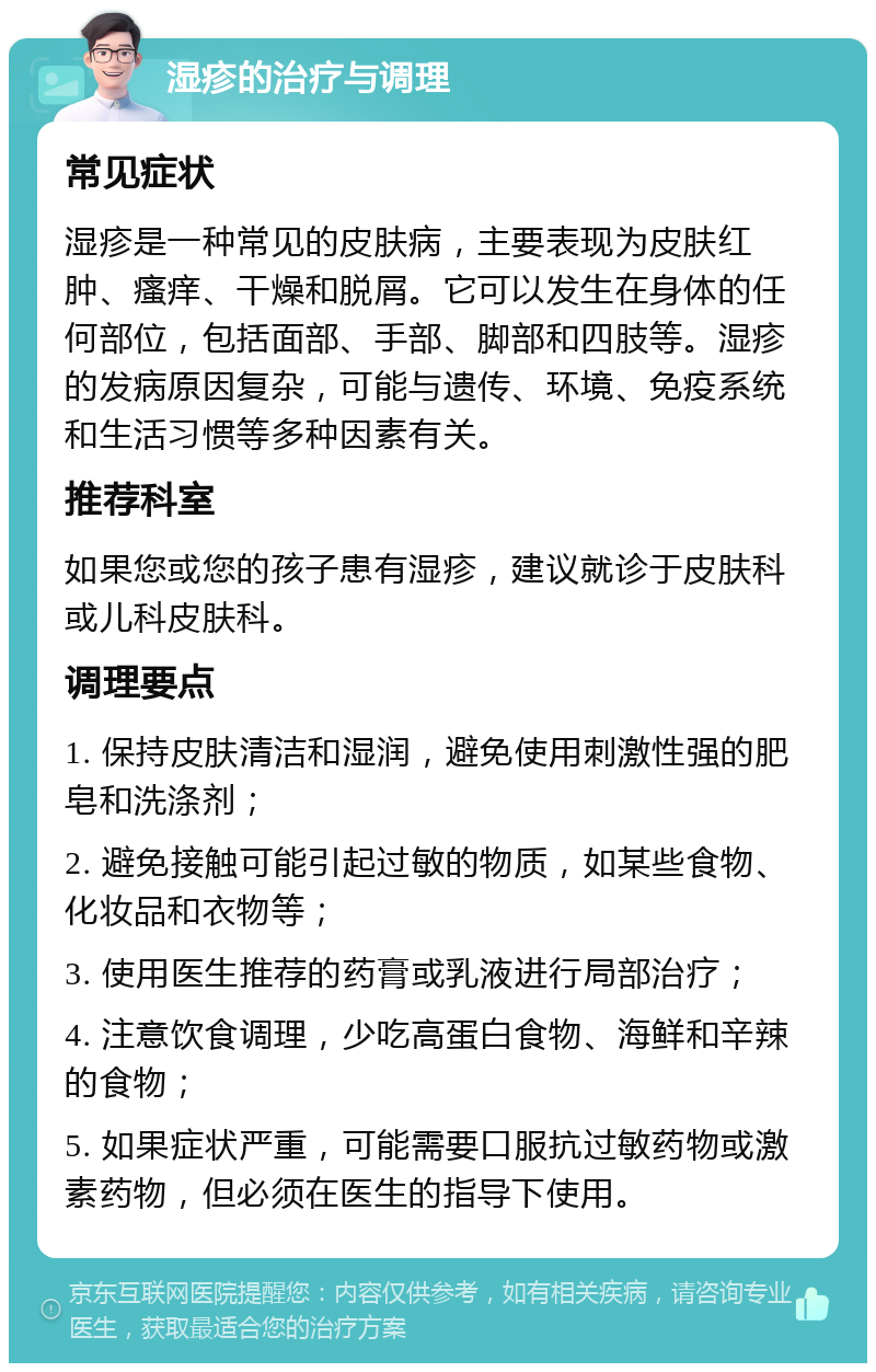 湿疹的治疗与调理 常见症状 湿疹是一种常见的皮肤病，主要表现为皮肤红肿、瘙痒、干燥和脱屑。它可以发生在身体的任何部位，包括面部、手部、脚部和四肢等。湿疹的发病原因复杂，可能与遗传、环境、免疫系统和生活习惯等多种因素有关。 推荐科室 如果您或您的孩子患有湿疹，建议就诊于皮肤科或儿科皮肤科。 调理要点 1. 保持皮肤清洁和湿润，避免使用刺激性强的肥皂和洗涤剂； 2. 避免接触可能引起过敏的物质，如某些食物、化妆品和衣物等； 3. 使用医生推荐的药膏或乳液进行局部治疗； 4. 注意饮食调理，少吃高蛋白食物、海鲜和辛辣的食物； 5. 如果症状严重，可能需要口服抗过敏药物或激素药物，但必须在医生的指导下使用。