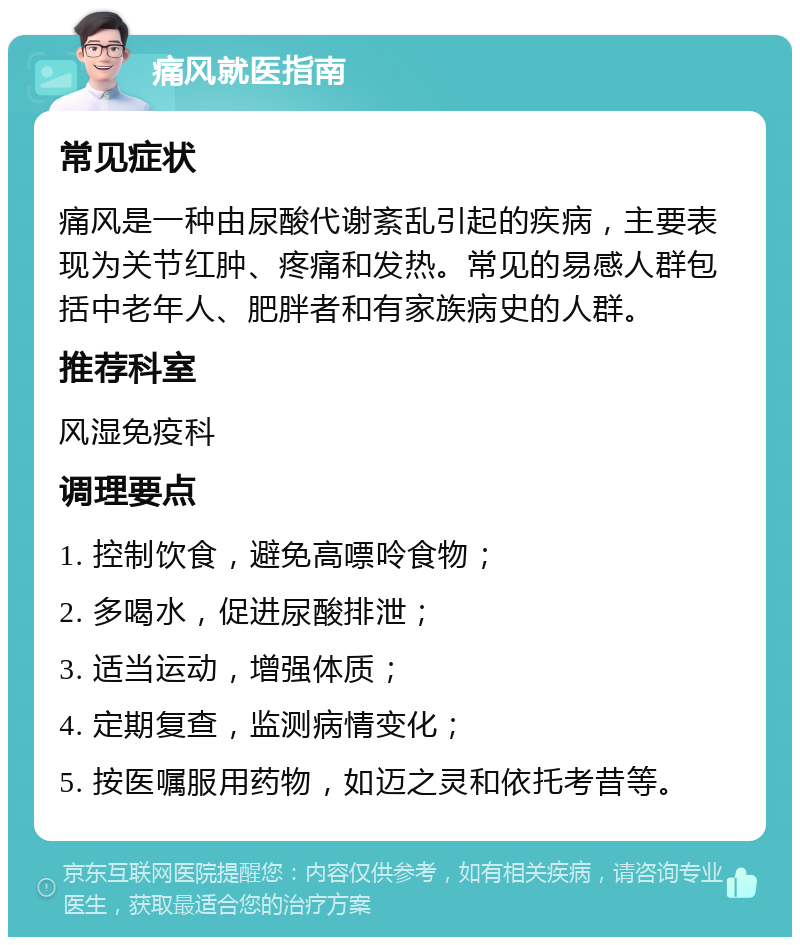 痛风就医指南 常见症状 痛风是一种由尿酸代谢紊乱引起的疾病，主要表现为关节红肿、疼痛和发热。常见的易感人群包括中老年人、肥胖者和有家族病史的人群。 推荐科室 风湿免疫科 调理要点 1. 控制饮食，避免高嘌呤食物； 2. 多喝水，促进尿酸排泄； 3. 适当运动，增强体质； 4. 定期复查，监测病情变化； 5. 按医嘱服用药物，如迈之灵和依托考昔等。