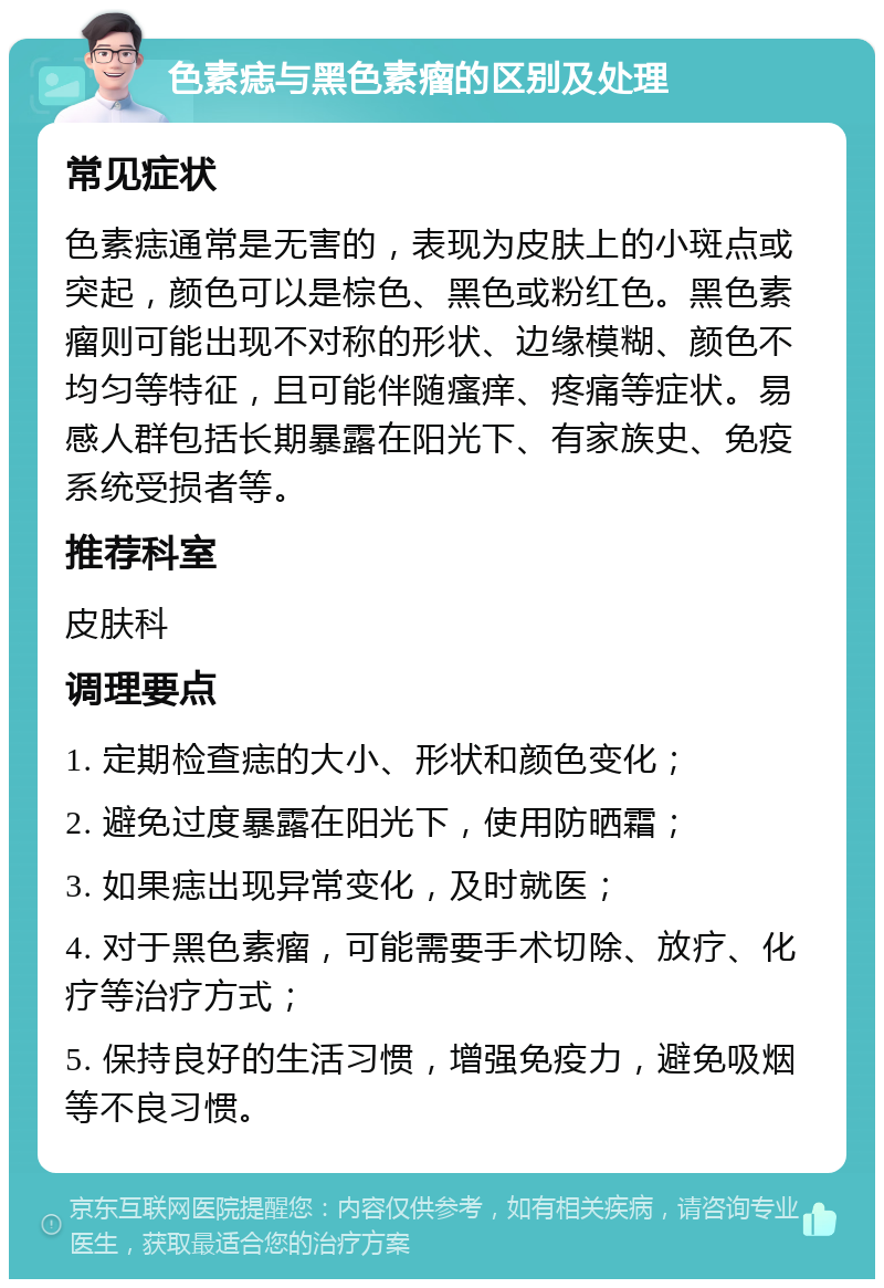 色素痣与黑色素瘤的区别及处理 常见症状 色素痣通常是无害的，表现为皮肤上的小斑点或突起，颜色可以是棕色、黑色或粉红色。黑色素瘤则可能出现不对称的形状、边缘模糊、颜色不均匀等特征，且可能伴随瘙痒、疼痛等症状。易感人群包括长期暴露在阳光下、有家族史、免疫系统受损者等。 推荐科室 皮肤科 调理要点 1. 定期检查痣的大小、形状和颜色变化； 2. 避免过度暴露在阳光下，使用防晒霜； 3. 如果痣出现异常变化，及时就医； 4. 对于黑色素瘤，可能需要手术切除、放疗、化疗等治疗方式； 5. 保持良好的生活习惯，增强免疫力，避免吸烟等不良习惯。