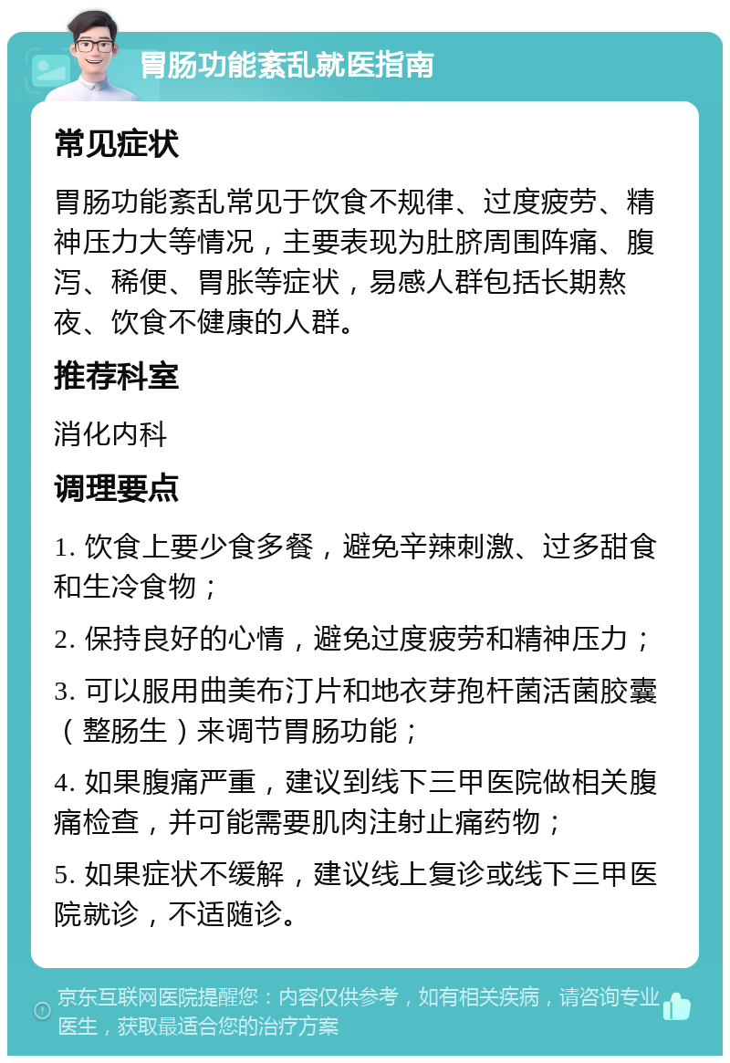 胃肠功能紊乱就医指南 常见症状 胃肠功能紊乱常见于饮食不规律、过度疲劳、精神压力大等情况，主要表现为肚脐周围阵痛、腹泻、稀便、胃胀等症状，易感人群包括长期熬夜、饮食不健康的人群。 推荐科室 消化内科 调理要点 1. 饮食上要少食多餐，避免辛辣刺激、过多甜食和生冷食物； 2. 保持良好的心情，避免过度疲劳和精神压力； 3. 可以服用曲美布汀片和地衣芽孢杆菌活菌胶囊（整肠生）来调节胃肠功能； 4. 如果腹痛严重，建议到线下三甲医院做相关腹痛检查，并可能需要肌肉注射止痛药物； 5. 如果症状不缓解，建议线上复诊或线下三甲医院就诊，不适随诊。