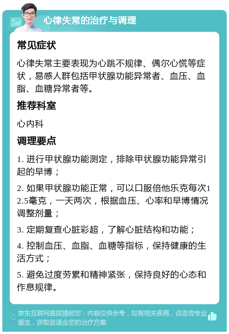 心律失常的治疗与调理 常见症状 心律失常主要表现为心跳不规律、偶尔心慌等症状，易感人群包括甲状腺功能异常者、血压、血脂、血糖异常者等。 推荐科室 心内科 调理要点 1. 进行甲状腺功能测定，排除甲状腺功能异常引起的早博； 2. 如果甲状腺功能正常，可以口服倍他乐克每次12.5毫克，一天两次，根据血压、心率和早博情况调整剂量； 3. 定期复查心脏彩超，了解心脏结构和功能； 4. 控制血压、血脂、血糖等指标，保持健康的生活方式； 5. 避免过度劳累和精神紧张，保持良好的心态和作息规律。