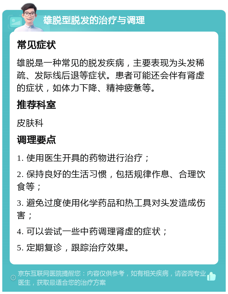 雄脱型脱发的治疗与调理 常见症状 雄脱是一种常见的脱发疾病，主要表现为头发稀疏、发际线后退等症状。患者可能还会伴有肾虚的症状，如体力下降、精神疲惫等。 推荐科室 皮肤科 调理要点 1. 使用医生开具的药物进行治疗； 2. 保持良好的生活习惯，包括规律作息、合理饮食等； 3. 避免过度使用化学药品和热工具对头发造成伤害； 4. 可以尝试一些中药调理肾虚的症状； 5. 定期复诊，跟踪治疗效果。