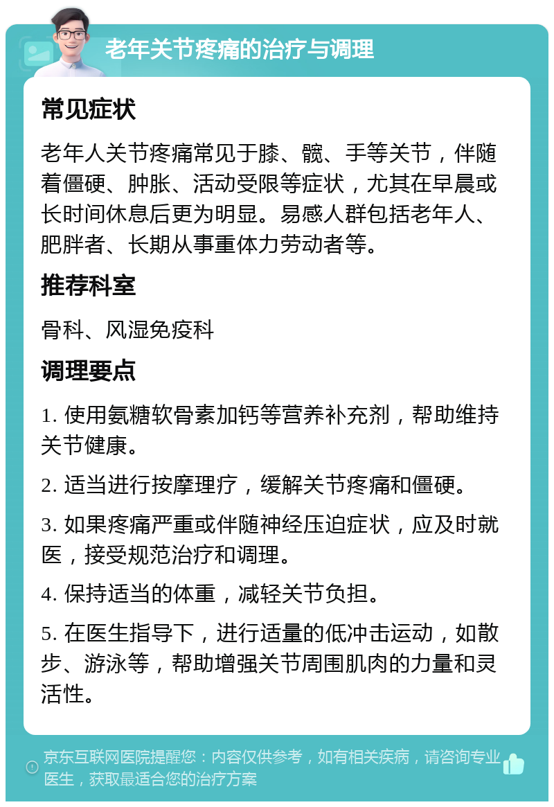 老年关节疼痛的治疗与调理 常见症状 老年人关节疼痛常见于膝、髋、手等关节，伴随着僵硬、肿胀、活动受限等症状，尤其在早晨或长时间休息后更为明显。易感人群包括老年人、肥胖者、长期从事重体力劳动者等。 推荐科室 骨科、风湿免疫科 调理要点 1. 使用氨糖软骨素加钙等营养补充剂，帮助维持关节健康。 2. 适当进行按摩理疗，缓解关节疼痛和僵硬。 3. 如果疼痛严重或伴随神经压迫症状，应及时就医，接受规范治疗和调理。 4. 保持适当的体重，减轻关节负担。 5. 在医生指导下，进行适量的低冲击运动，如散步、游泳等，帮助增强关节周围肌肉的力量和灵活性。