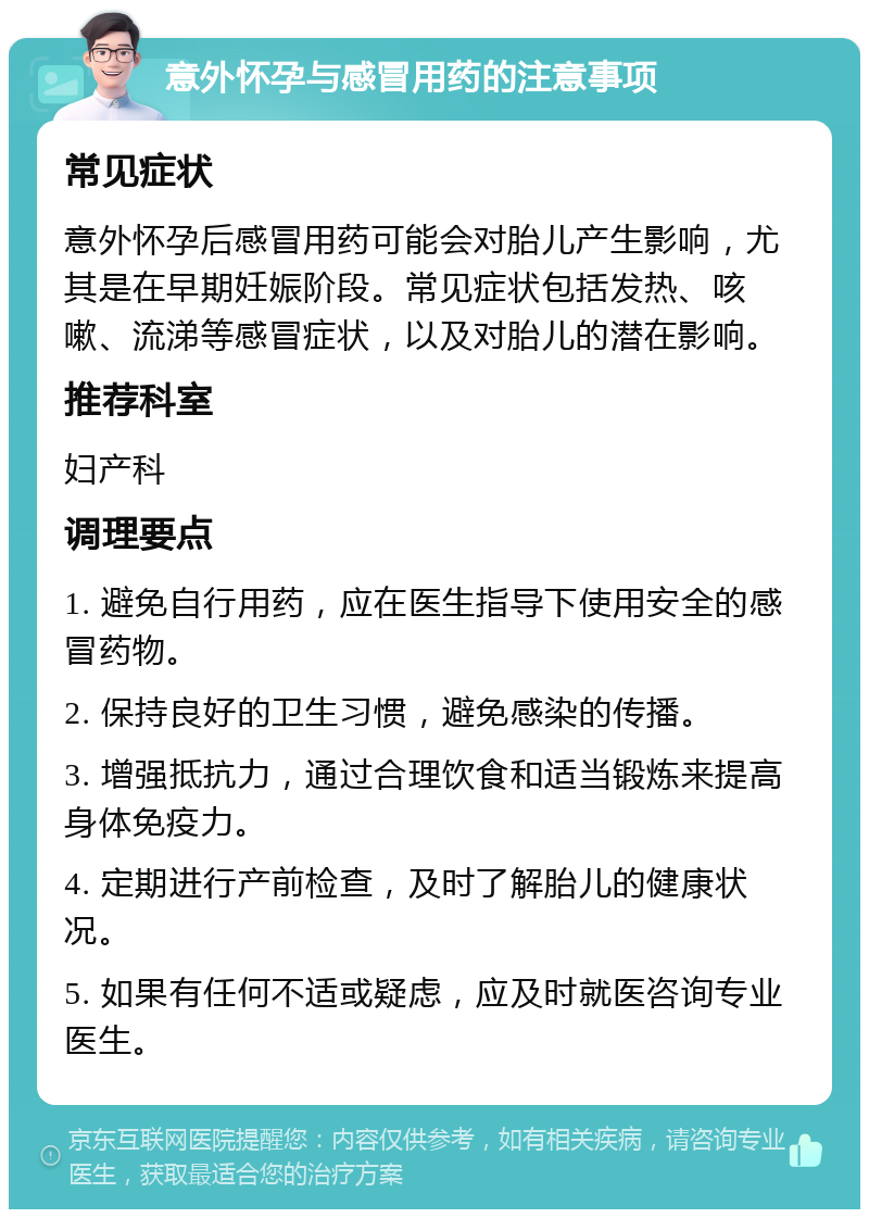 意外怀孕与感冒用药的注意事项 常见症状 意外怀孕后感冒用药可能会对胎儿产生影响，尤其是在早期妊娠阶段。常见症状包括发热、咳嗽、流涕等感冒症状，以及对胎儿的潜在影响。 推荐科室 妇产科 调理要点 1. 避免自行用药，应在医生指导下使用安全的感冒药物。 2. 保持良好的卫生习惯，避免感染的传播。 3. 增强抵抗力，通过合理饮食和适当锻炼来提高身体免疫力。 4. 定期进行产前检查，及时了解胎儿的健康状况。 5. 如果有任何不适或疑虑，应及时就医咨询专业医生。