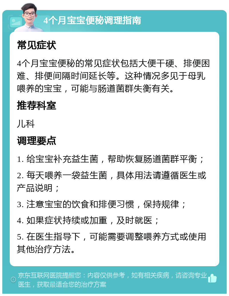 4个月宝宝便秘调理指南 常见症状 4个月宝宝便秘的常见症状包括大便干硬、排便困难、排便间隔时间延长等。这种情况多见于母乳喂养的宝宝，可能与肠道菌群失衡有关。 推荐科室 儿科 调理要点 1. 给宝宝补充益生菌，帮助恢复肠道菌群平衡； 2. 每天喂养一袋益生菌，具体用法请遵循医生或产品说明； 3. 注意宝宝的饮食和排便习惯，保持规律； 4. 如果症状持续或加重，及时就医； 5. 在医生指导下，可能需要调整喂养方式或使用其他治疗方法。