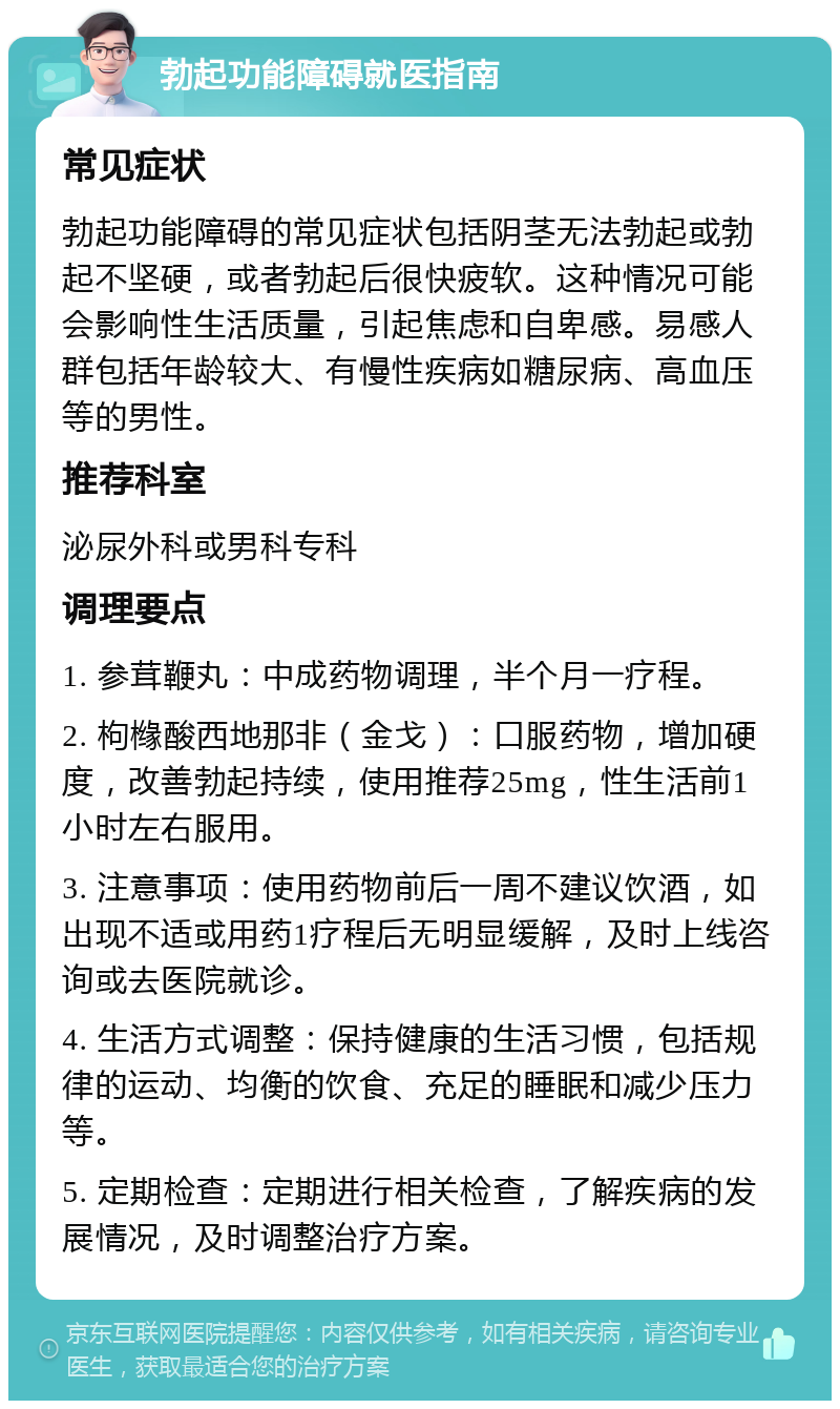 勃起功能障碍就医指南 常见症状 勃起功能障碍的常见症状包括阴茎无法勃起或勃起不坚硬，或者勃起后很快疲软。这种情况可能会影响性生活质量，引起焦虑和自卑感。易感人群包括年龄较大、有慢性疾病如糖尿病、高血压等的男性。 推荐科室 泌尿外科或男科专科 调理要点 1. 参茸鞭丸：中成药物调理，半个月一疗程。 2. 枸橼酸西地那非（金戈）：口服药物，增加硬度，改善勃起持续，使用推荐25mg，性生活前1小时左右服用。 3. 注意事项：使用药物前后一周不建议饮酒，如出现不适或用药1疗程后无明显缓解，及时上线咨询或去医院就诊。 4. 生活方式调整：保持健康的生活习惯，包括规律的运动、均衡的饮食、充足的睡眠和减少压力等。 5. 定期检查：定期进行相关检查，了解疾病的发展情况，及时调整治疗方案。