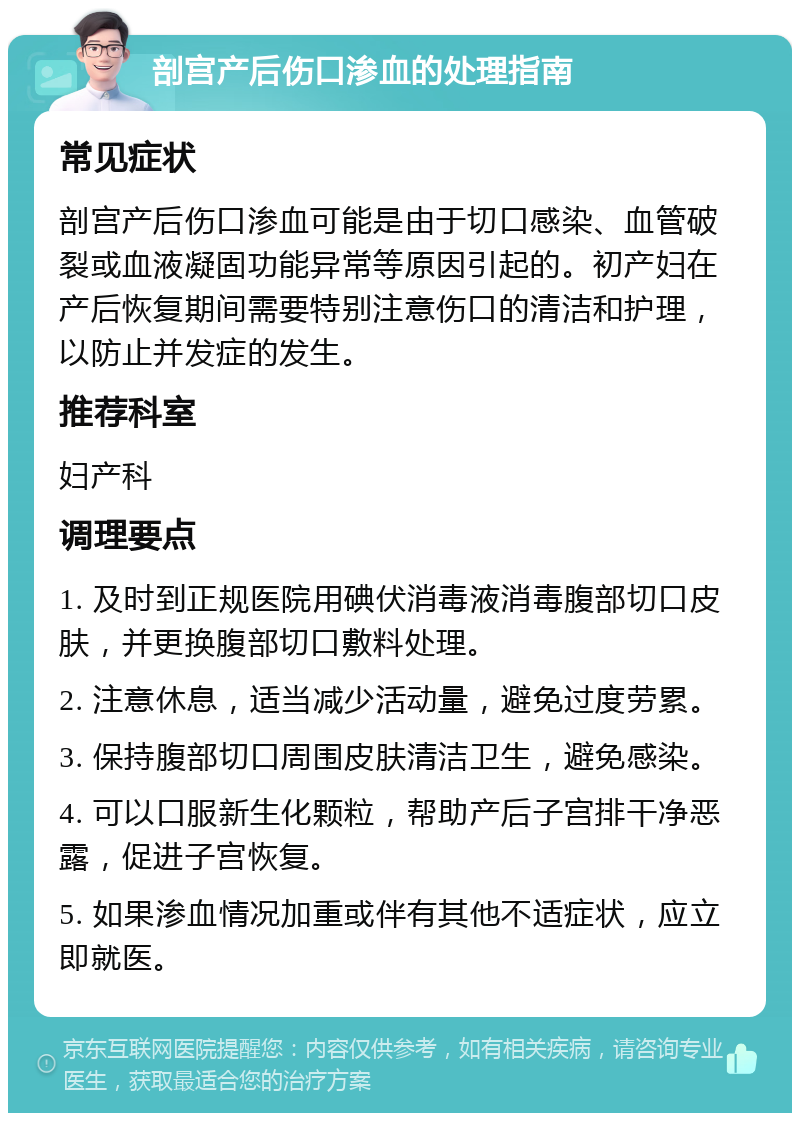 剖宫产后伤口渗血的处理指南 常见症状 剖宫产后伤口渗血可能是由于切口感染、血管破裂或血液凝固功能异常等原因引起的。初产妇在产后恢复期间需要特别注意伤口的清洁和护理，以防止并发症的发生。 推荐科室 妇产科 调理要点 1. 及时到正规医院用碘伏消毒液消毒腹部切口皮肤，并更换腹部切口敷料处理。 2. 注意休息，适当减少活动量，避免过度劳累。 3. 保持腹部切口周围皮肤清洁卫生，避免感染。 4. 可以口服新生化颗粒，帮助产后子宫排干净恶露，促进子宫恢复。 5. 如果渗血情况加重或伴有其他不适症状，应立即就医。