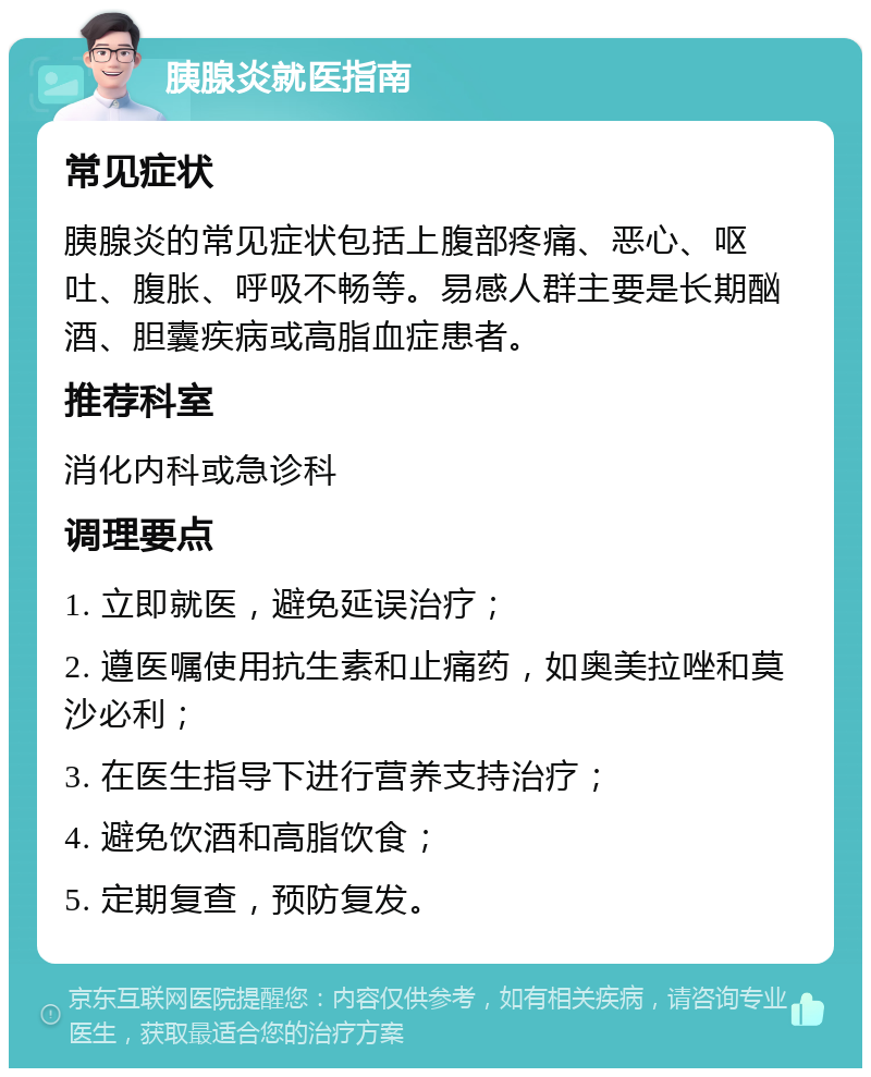 胰腺炎就医指南 常见症状 胰腺炎的常见症状包括上腹部疼痛、恶心、呕吐、腹胀、呼吸不畅等。易感人群主要是长期酗酒、胆囊疾病或高脂血症患者。 推荐科室 消化内科或急诊科 调理要点 1. 立即就医，避免延误治疗； 2. 遵医嘱使用抗生素和止痛药，如奥美拉唑和莫沙必利； 3. 在医生指导下进行营养支持治疗； 4. 避免饮酒和高脂饮食； 5. 定期复查，预防复发。