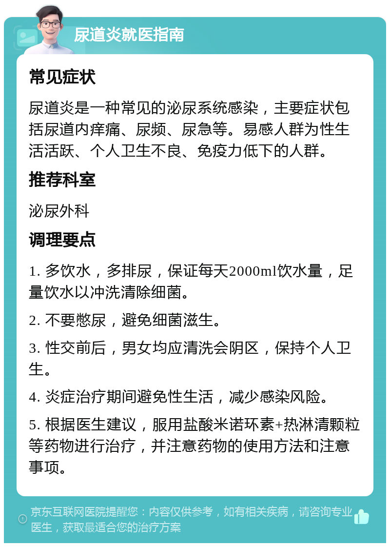 尿道炎就医指南 常见症状 尿道炎是一种常见的泌尿系统感染，主要症状包括尿道内痒痛、尿频、尿急等。易感人群为性生活活跃、个人卫生不良、免疫力低下的人群。 推荐科室 泌尿外科 调理要点 1. 多饮水，多排尿，保证每天2000ml饮水量，足量饮水以冲洗清除细菌。 2. 不要憋尿，避免细菌滋生。 3. 性交前后，男女均应清洗会阴区，保持个人卫生。 4. 炎症治疗期间避免性生活，减少感染风险。 5. 根据医生建议，服用盐酸米诺环素+热淋清颗粒等药物进行治疗，并注意药物的使用方法和注意事项。