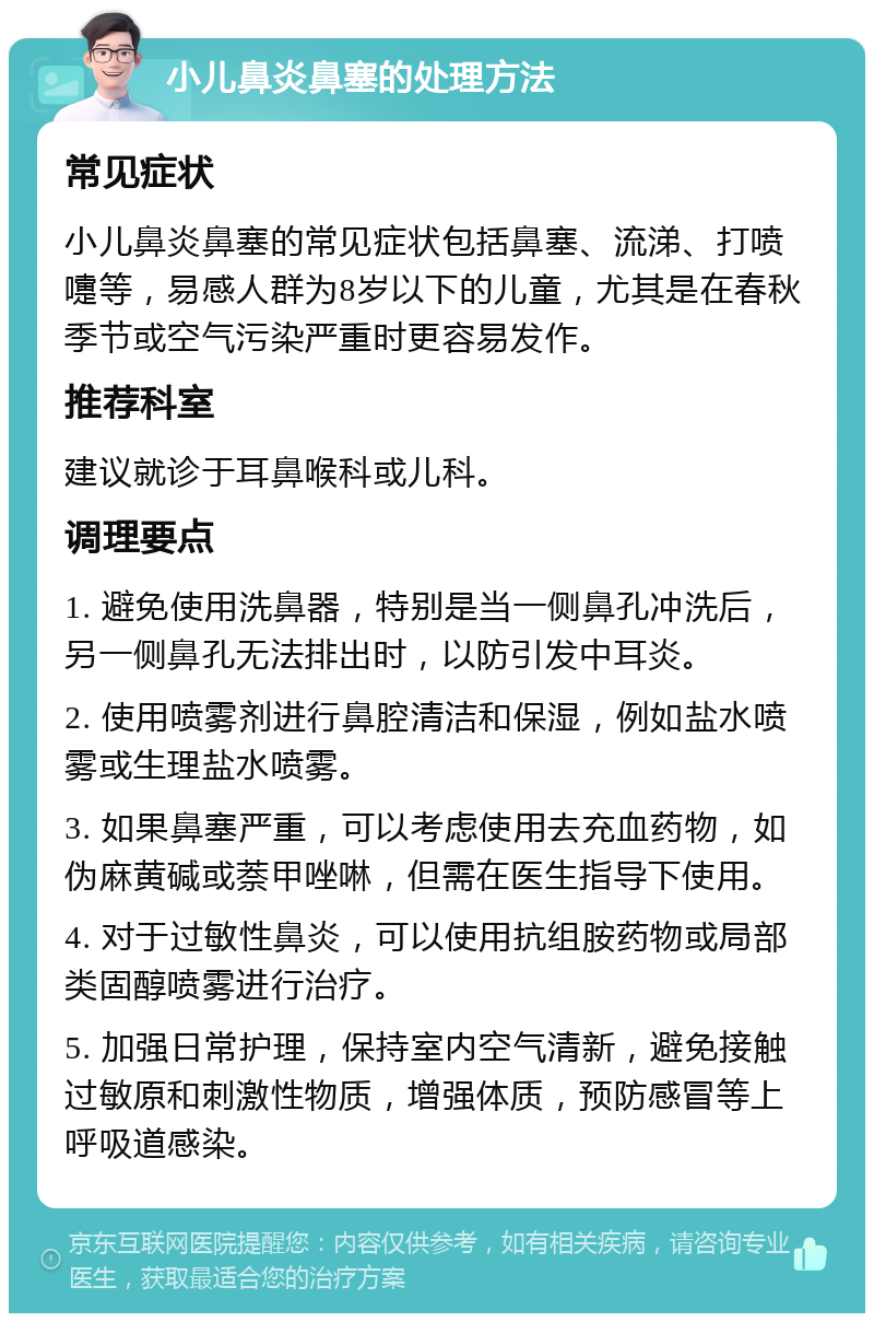 小儿鼻炎鼻塞的处理方法 常见症状 小儿鼻炎鼻塞的常见症状包括鼻塞、流涕、打喷嚏等，易感人群为8岁以下的儿童，尤其是在春秋季节或空气污染严重时更容易发作。 推荐科室 建议就诊于耳鼻喉科或儿科。 调理要点 1. 避免使用洗鼻器，特别是当一侧鼻孔冲洗后，另一侧鼻孔无法排出时，以防引发中耳炎。 2. 使用喷雾剂进行鼻腔清洁和保湿，例如盐水喷雾或生理盐水喷雾。 3. 如果鼻塞严重，可以考虑使用去充血药物，如伪麻黄碱或萘甲唑啉，但需在医生指导下使用。 4. 对于过敏性鼻炎，可以使用抗组胺药物或局部类固醇喷雾进行治疗。 5. 加强日常护理，保持室内空气清新，避免接触过敏原和刺激性物质，增强体质，预防感冒等上呼吸道感染。