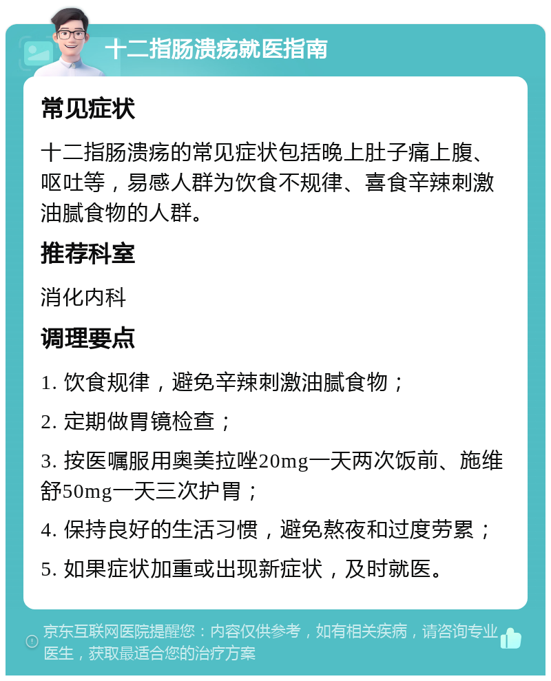 十二指肠溃疡就医指南 常见症状 十二指肠溃疡的常见症状包括晚上肚子痛上腹、呕吐等，易感人群为饮食不规律、喜食辛辣刺激油腻食物的人群。 推荐科室 消化内科 调理要点 1. 饮食规律，避免辛辣刺激油腻食物； 2. 定期做胃镜检查； 3. 按医嘱服用奥美拉唑20mg一天两次饭前、施维舒50mg一天三次护胃； 4. 保持良好的生活习惯，避免熬夜和过度劳累； 5. 如果症状加重或出现新症状，及时就医。