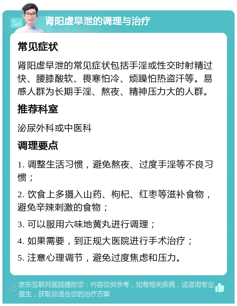 肾阳虚早泄的调理与治疗 常见症状 肾阳虚早泄的常见症状包括手淫或性交时射精过快、腰膝酸软、畏寒怕冷、烦躁怕热盗汗等。易感人群为长期手淫、熬夜、精神压力大的人群。 推荐科室 泌尿外科或中医科 调理要点 1. 调整生活习惯，避免熬夜、过度手淫等不良习惯； 2. 饮食上多摄入山药、枸杞、红枣等滋补食物，避免辛辣刺激的食物； 3. 可以服用六味地黄丸进行调理； 4. 如果需要，到正规大医院进行手术治疗； 5. 注意心理调节，避免过度焦虑和压力。