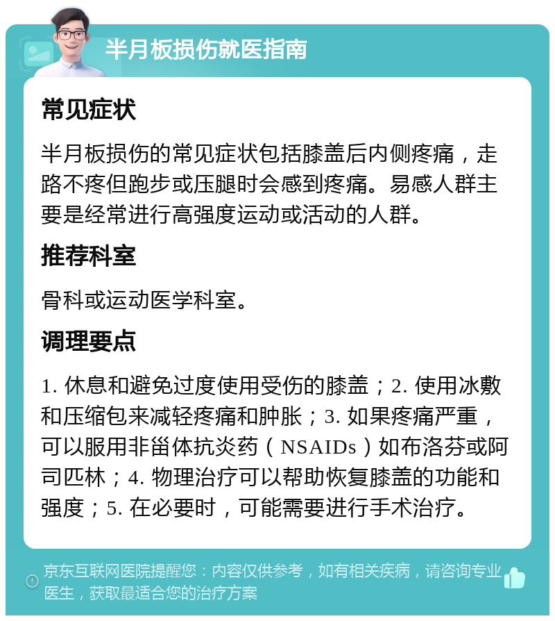 半月板损伤就医指南 常见症状 半月板损伤的常见症状包括膝盖后内侧疼痛，走路不疼但跑步或压腿时会感到疼痛。易感人群主要是经常进行高强度运动或活动的人群。 推荐科室 骨科或运动医学科室。 调理要点 1. 休息和避免过度使用受伤的膝盖；2. 使用冰敷和压缩包来减轻疼痛和肿胀；3. 如果疼痛严重，可以服用非甾体抗炎药（NSAIDs）如布洛芬或阿司匹林；4. 物理治疗可以帮助恢复膝盖的功能和强度；5. 在必要时，可能需要进行手术治疗。