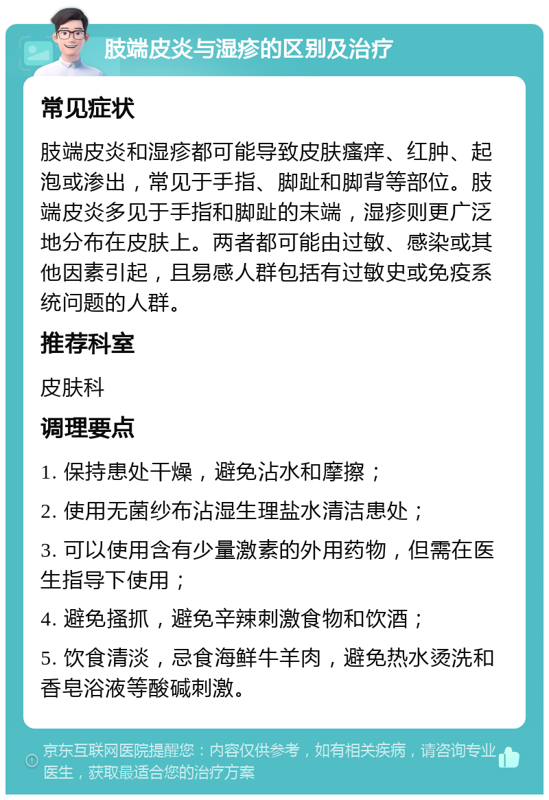 肢端皮炎与湿疹的区别及治疗 常见症状 肢端皮炎和湿疹都可能导致皮肤瘙痒、红肿、起泡或渗出，常见于手指、脚趾和脚背等部位。肢端皮炎多见于手指和脚趾的末端，湿疹则更广泛地分布在皮肤上。两者都可能由过敏、感染或其他因素引起，且易感人群包括有过敏史或免疫系统问题的人群。 推荐科室 皮肤科 调理要点 1. 保持患处干燥，避免沾水和摩擦； 2. 使用无菌纱布沾湿生理盐水清洁患处； 3. 可以使用含有少量激素的外用药物，但需在医生指导下使用； 4. 避免搔抓，避免辛辣刺激食物和饮酒； 5. 饮食清淡，忌食海鲜牛羊肉，避免热水烫洗和香皂浴液等酸碱刺激。