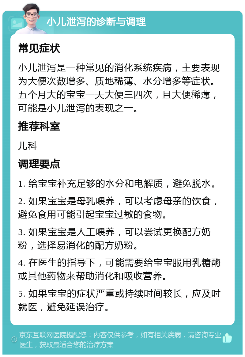 小儿泄泻的诊断与调理 常见症状 小儿泄泻是一种常见的消化系统疾病，主要表现为大便次数增多、质地稀薄、水分增多等症状。五个月大的宝宝一天大便三四次，且大便稀薄，可能是小儿泄泻的表现之一。 推荐科室 儿科 调理要点 1. 给宝宝补充足够的水分和电解质，避免脱水。 2. 如果宝宝是母乳喂养，可以考虑母亲的饮食，避免食用可能引起宝宝过敏的食物。 3. 如果宝宝是人工喂养，可以尝试更换配方奶粉，选择易消化的配方奶粉。 4. 在医生的指导下，可能需要给宝宝服用乳糖酶或其他药物来帮助消化和吸收营养。 5. 如果宝宝的症状严重或持续时间较长，应及时就医，避免延误治疗。