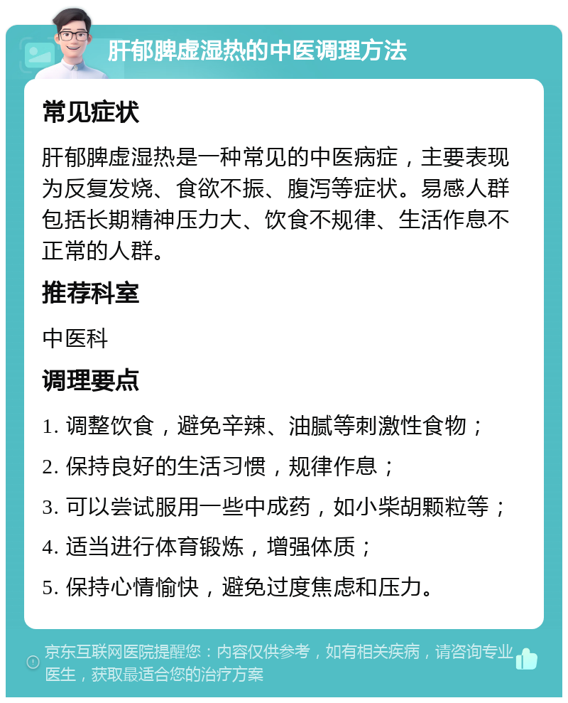 肝郁脾虚湿热的中医调理方法 常见症状 肝郁脾虚湿热是一种常见的中医病症，主要表现为反复发烧、食欲不振、腹泻等症状。易感人群包括长期精神压力大、饮食不规律、生活作息不正常的人群。 推荐科室 中医科 调理要点 1. 调整饮食，避免辛辣、油腻等刺激性食物； 2. 保持良好的生活习惯，规律作息； 3. 可以尝试服用一些中成药，如小柴胡颗粒等； 4. 适当进行体育锻炼，增强体质； 5. 保持心情愉快，避免过度焦虑和压力。