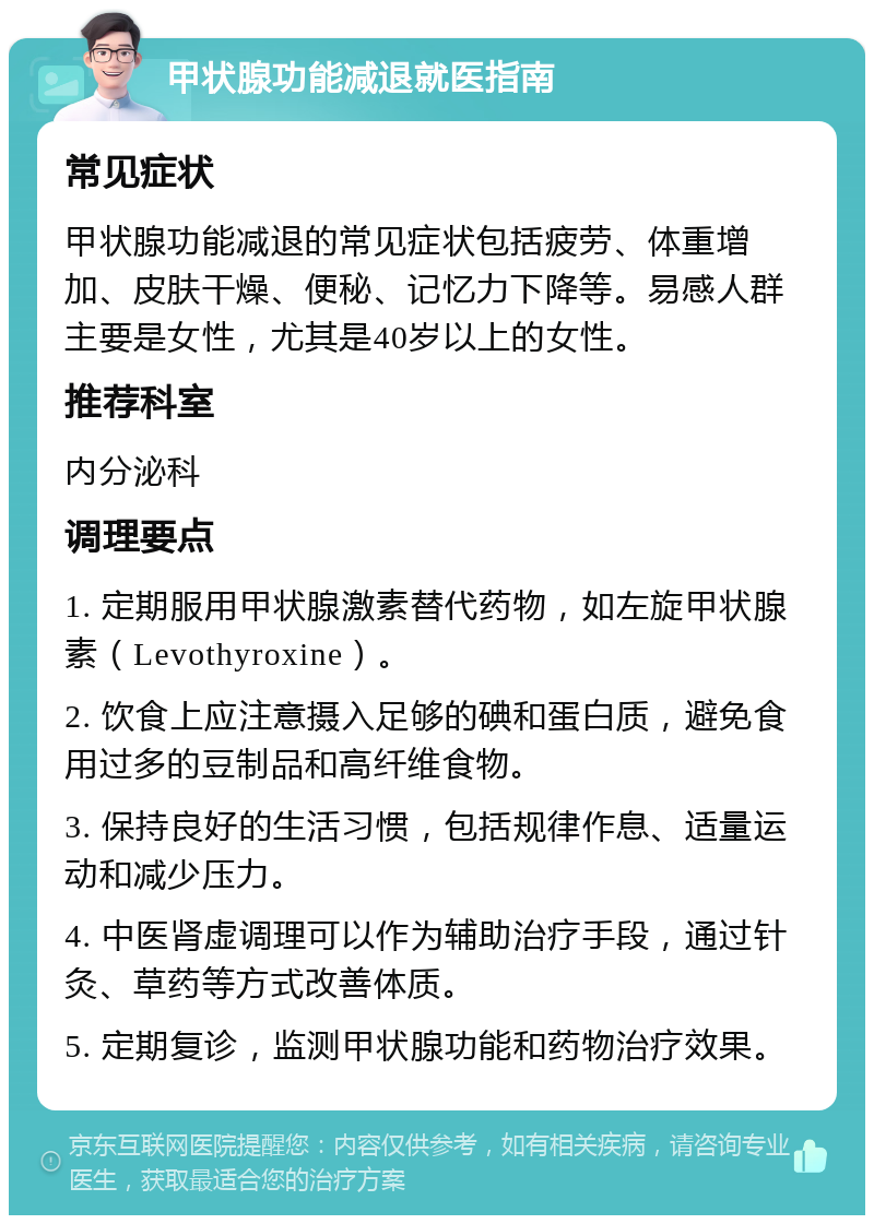 甲状腺功能减退就医指南 常见症状 甲状腺功能减退的常见症状包括疲劳、体重增加、皮肤干燥、便秘、记忆力下降等。易感人群主要是女性，尤其是40岁以上的女性。 推荐科室 内分泌科 调理要点 1. 定期服用甲状腺激素替代药物，如左旋甲状腺素（Levothyroxine）。 2. 饮食上应注意摄入足够的碘和蛋白质，避免食用过多的豆制品和高纤维食物。 3. 保持良好的生活习惯，包括规律作息、适量运动和减少压力。 4. 中医肾虚调理可以作为辅助治疗手段，通过针灸、草药等方式改善体质。 5. 定期复诊，监测甲状腺功能和药物治疗效果。