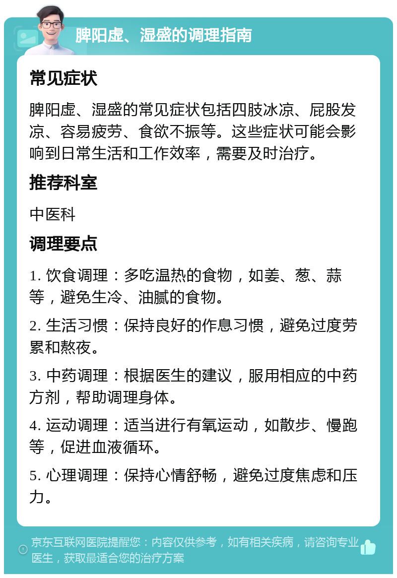 脾阳虚、湿盛的调理指南 常见症状 脾阳虚、湿盛的常见症状包括四肢冰凉、屁股发凉、容易疲劳、食欲不振等。这些症状可能会影响到日常生活和工作效率，需要及时治疗。 推荐科室 中医科 调理要点 1. 饮食调理：多吃温热的食物，如姜、葱、蒜等，避免生冷、油腻的食物。 2. 生活习惯：保持良好的作息习惯，避免过度劳累和熬夜。 3. 中药调理：根据医生的建议，服用相应的中药方剂，帮助调理身体。 4. 运动调理：适当进行有氧运动，如散步、慢跑等，促进血液循环。 5. 心理调理：保持心情舒畅，避免过度焦虑和压力。