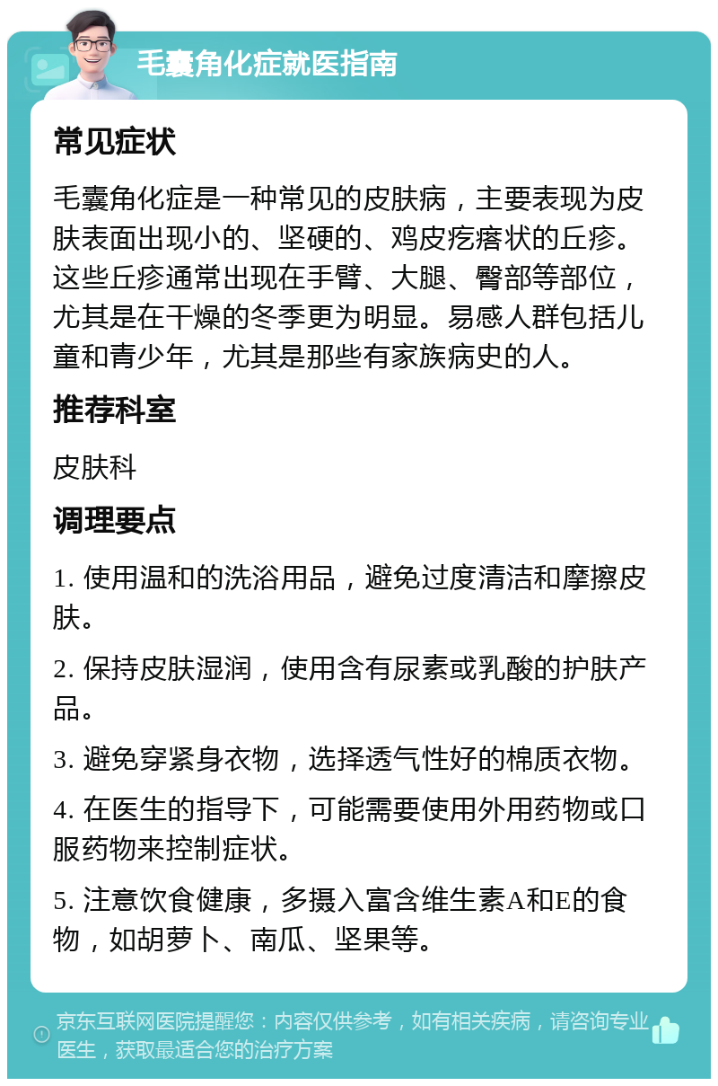 毛囊角化症就医指南 常见症状 毛囊角化症是一种常见的皮肤病，主要表现为皮肤表面出现小的、坚硬的、鸡皮疙瘩状的丘疹。这些丘疹通常出现在手臂、大腿、臀部等部位，尤其是在干燥的冬季更为明显。易感人群包括儿童和青少年，尤其是那些有家族病史的人。 推荐科室 皮肤科 调理要点 1. 使用温和的洗浴用品，避免过度清洁和摩擦皮肤。 2. 保持皮肤湿润，使用含有尿素或乳酸的护肤产品。 3. 避免穿紧身衣物，选择透气性好的棉质衣物。 4. 在医生的指导下，可能需要使用外用药物或口服药物来控制症状。 5. 注意饮食健康，多摄入富含维生素A和E的食物，如胡萝卜、南瓜、坚果等。