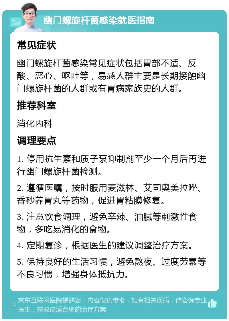 幽门螺旋杆菌感染就医指南 常见症状 幽门螺旋杆菌感染常见症状包括胃部不适、反酸、恶心、呕吐等，易感人群主要是长期接触幽门螺旋杆菌的人群或有胃病家族史的人群。 推荐科室 消化内科 调理要点 1. 停用抗生素和质子泵抑制剂至少一个月后再进行幽门螺旋杆菌检测。 2. 遵循医嘱，按时服用麦滋林、艾司奥美拉唑、香砂养胃丸等药物，促进胃粘膜修复。 3. 注意饮食调理，避免辛辣、油腻等刺激性食物，多吃易消化的食物。 4. 定期复诊，根据医生的建议调整治疗方案。 5. 保持良好的生活习惯，避免熬夜、过度劳累等不良习惯，增强身体抵抗力。