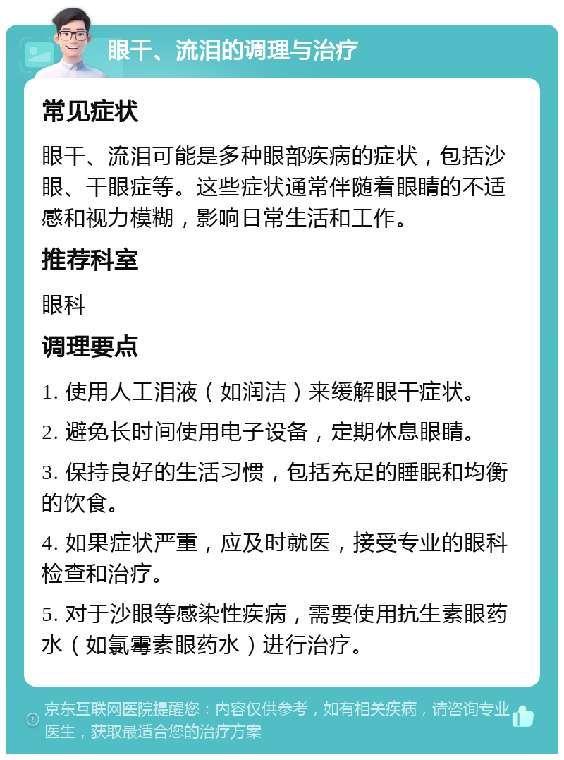 眼干、流泪的调理与治疗 常见症状 眼干、流泪可能是多种眼部疾病的症状，包括沙眼、干眼症等。这些症状通常伴随着眼睛的不适感和视力模糊，影响日常生活和工作。 推荐科室 眼科 调理要点 1. 使用人工泪液（如润洁）来缓解眼干症状。 2. 避免长时间使用电子设备，定期休息眼睛。 3. 保持良好的生活习惯，包括充足的睡眠和均衡的饮食。 4. 如果症状严重，应及时就医，接受专业的眼科检查和治疗。 5. 对于沙眼等感染性疾病，需要使用抗生素眼药水（如氯霉素眼药水）进行治疗。