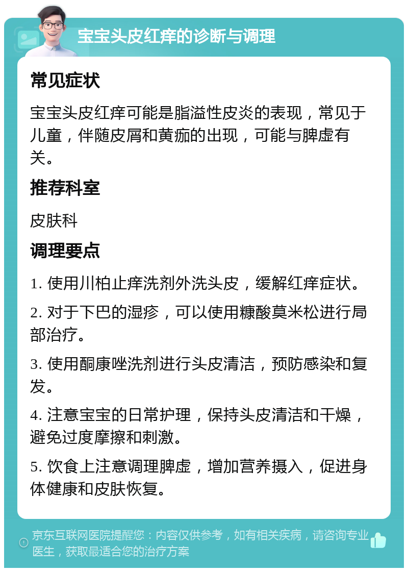 宝宝头皮红痒的诊断与调理 常见症状 宝宝头皮红痒可能是脂溢性皮炎的表现，常见于儿童，伴随皮屑和黄痂的出现，可能与脾虚有关。 推荐科室 皮肤科 调理要点 1. 使用川柏止痒洗剂外洗头皮，缓解红痒症状。 2. 对于下巴的湿疹，可以使用糠酸莫米松进行局部治疗。 3. 使用酮康唑洗剂进行头皮清洁，预防感染和复发。 4. 注意宝宝的日常护理，保持头皮清洁和干燥，避免过度摩擦和刺激。 5. 饮食上注意调理脾虚，增加营养摄入，促进身体健康和皮肤恢复。