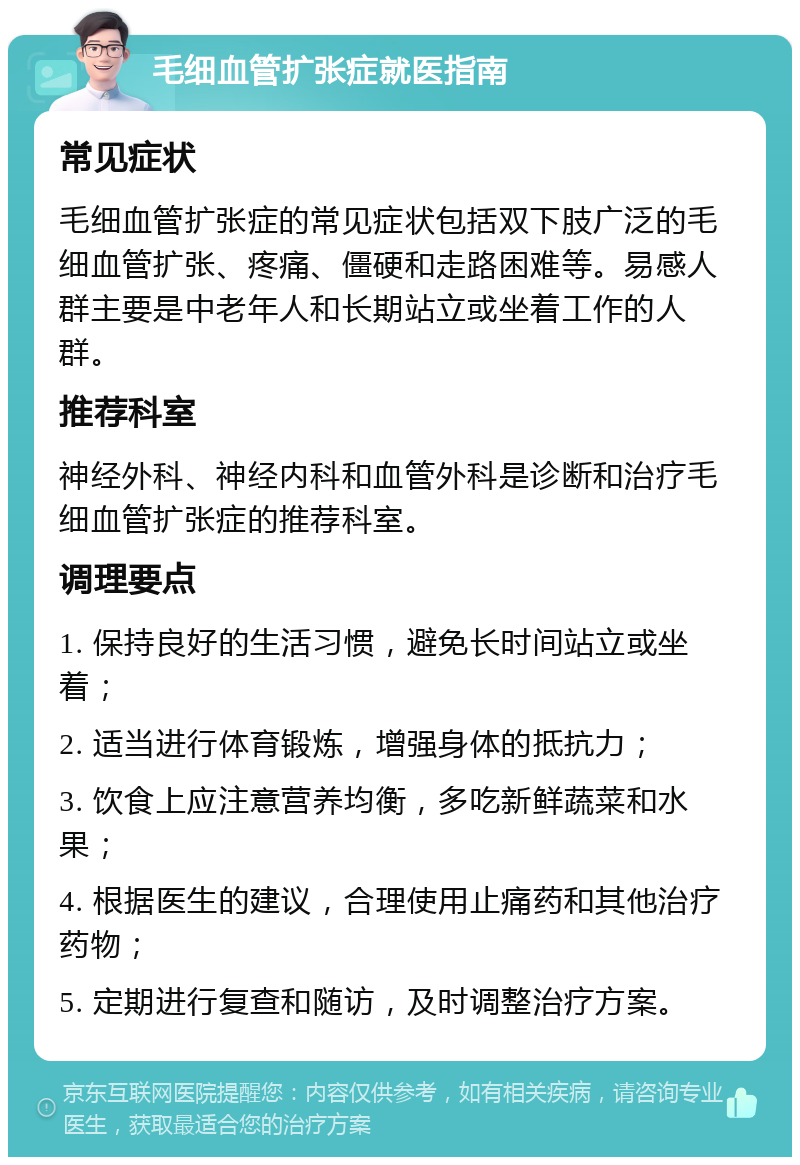 毛细血管扩张症就医指南 常见症状 毛细血管扩张症的常见症状包括双下肢广泛的毛细血管扩张、疼痛、僵硬和走路困难等。易感人群主要是中老年人和长期站立或坐着工作的人群。 推荐科室 神经外科、神经内科和血管外科是诊断和治疗毛细血管扩张症的推荐科室。 调理要点 1. 保持良好的生活习惯，避免长时间站立或坐着； 2. 适当进行体育锻炼，增强身体的抵抗力； 3. 饮食上应注意营养均衡，多吃新鲜蔬菜和水果； 4. 根据医生的建议，合理使用止痛药和其他治疗药物； 5. 定期进行复查和随访，及时调整治疗方案。