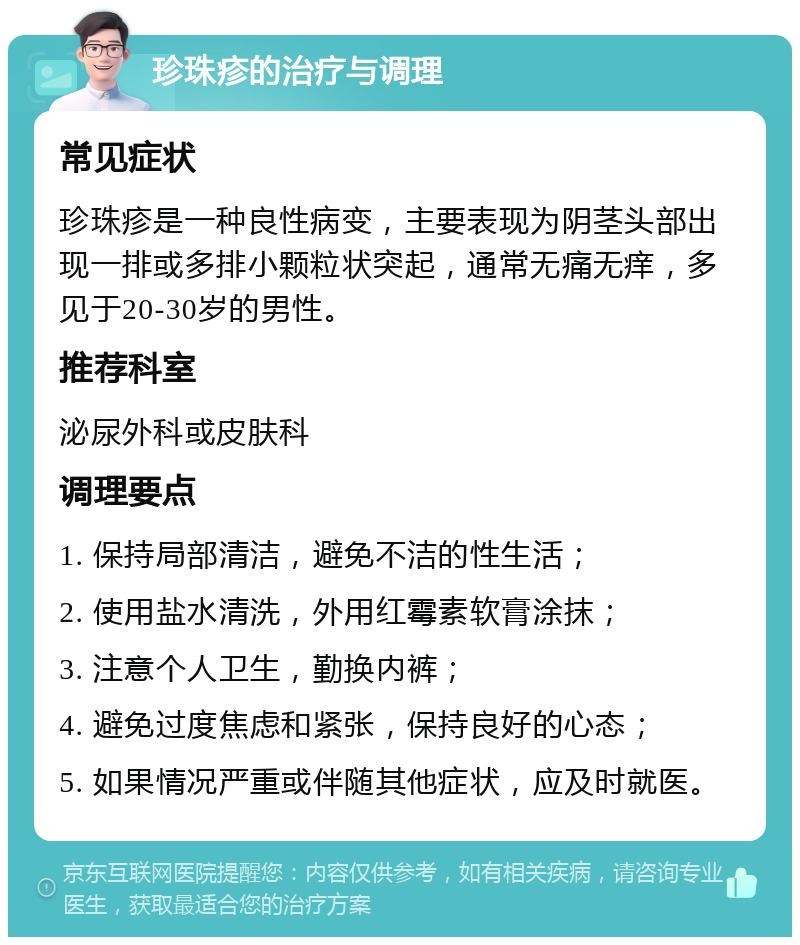 珍珠疹的治疗与调理 常见症状 珍珠疹是一种良性病变，主要表现为阴茎头部出现一排或多排小颗粒状突起，通常无痛无痒，多见于20-30岁的男性。 推荐科室 泌尿外科或皮肤科 调理要点 1. 保持局部清洁，避免不洁的性生活； 2. 使用盐水清洗，外用红霉素软膏涂抹； 3. 注意个人卫生，勤换内裤； 4. 避免过度焦虑和紧张，保持良好的心态； 5. 如果情况严重或伴随其他症状，应及时就医。