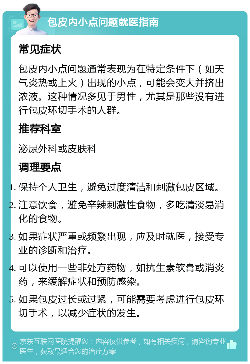 包皮内小点问题就医指南 常见症状 包皮内小点问题通常表现为在特定条件下（如天气炎热或上火）出现的小点，可能会变大并挤出浓液。这种情况多见于男性，尤其是那些没有进行包皮环切手术的人群。 推荐科室 泌尿外科或皮肤科 调理要点 保持个人卫生，避免过度清洁和刺激包皮区域。 注意饮食，避免辛辣刺激性食物，多吃清淡易消化的食物。 如果症状严重或频繁出现，应及时就医，接受专业的诊断和治疗。 可以使用一些非处方药物，如抗生素软膏或消炎药，来缓解症状和预防感染。 如果包皮过长或过紧，可能需要考虑进行包皮环切手术，以减少症状的发生。