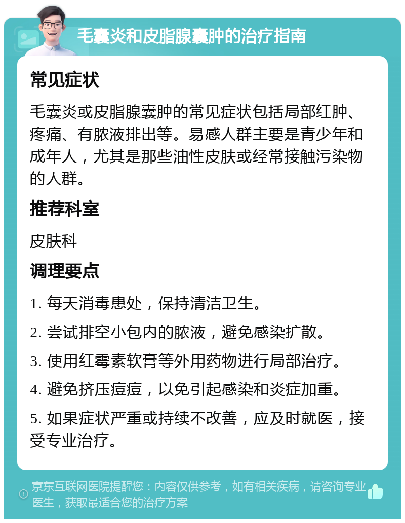 毛囊炎和皮脂腺囊肿的治疗指南 常见症状 毛囊炎或皮脂腺囊肿的常见症状包括局部红肿、疼痛、有脓液排出等。易感人群主要是青少年和成年人，尤其是那些油性皮肤或经常接触污染物的人群。 推荐科室 皮肤科 调理要点 1. 每天消毒患处，保持清洁卫生。 2. 尝试排空小包内的脓液，避免感染扩散。 3. 使用红霉素软膏等外用药物进行局部治疗。 4. 避免挤压痘痘，以免引起感染和炎症加重。 5. 如果症状严重或持续不改善，应及时就医，接受专业治疗。