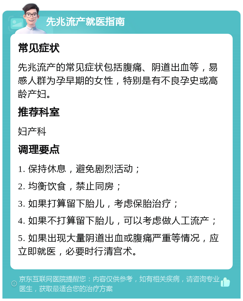 先兆流产就医指南 常见症状 先兆流产的常见症状包括腹痛、阴道出血等，易感人群为孕早期的女性，特别是有不良孕史或高龄产妇。 推荐科室 妇产科 调理要点 1. 保持休息，避免剧烈活动； 2. 均衡饮食，禁止同房； 3. 如果打算留下胎儿，考虑保胎治疗； 4. 如果不打算留下胎儿，可以考虑做人工流产； 5. 如果出现大量阴道出血或腹痛严重等情况，应立即就医，必要时行清宫术。