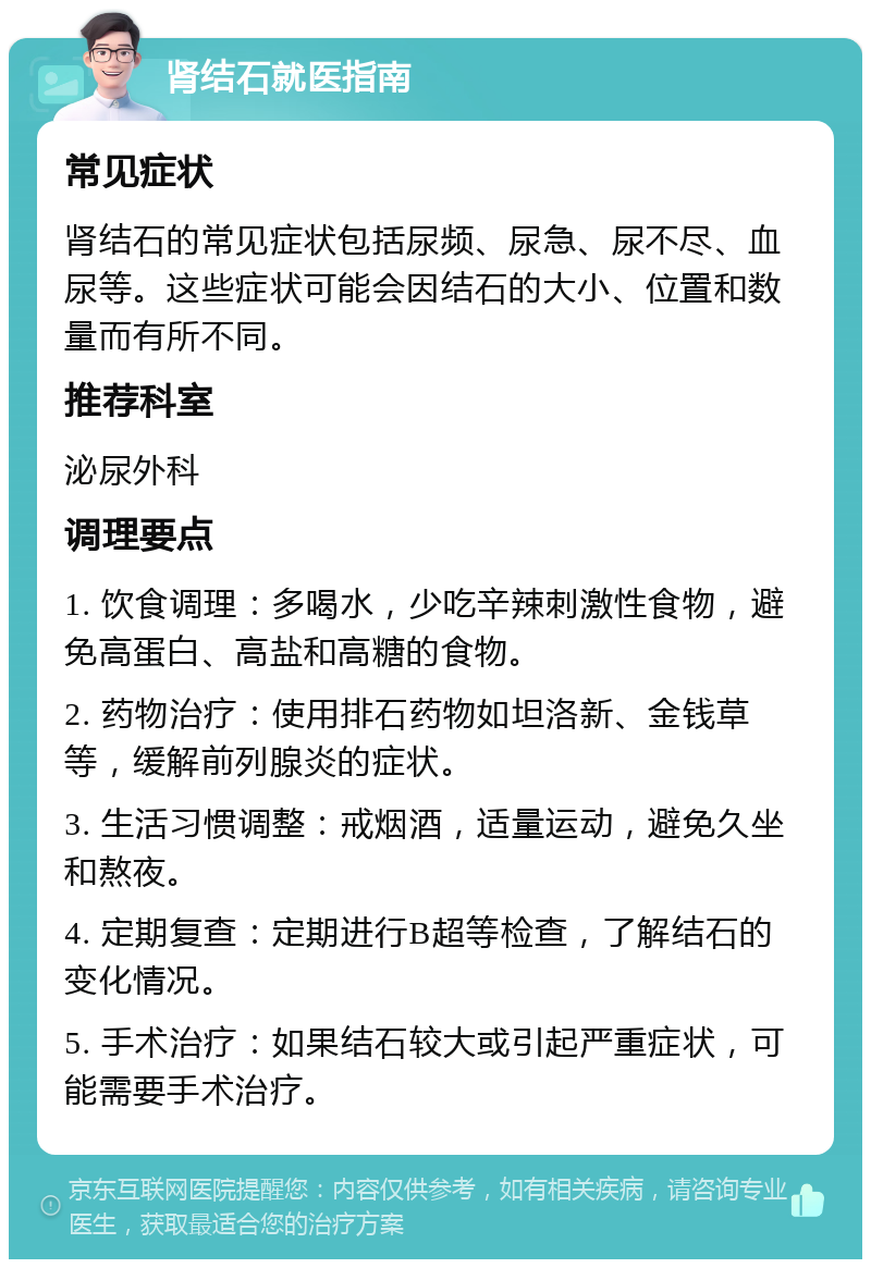 肾结石就医指南 常见症状 肾结石的常见症状包括尿频、尿急、尿不尽、血尿等。这些症状可能会因结石的大小、位置和数量而有所不同。 推荐科室 泌尿外科 调理要点 1. 饮食调理：多喝水，少吃辛辣刺激性食物，避免高蛋白、高盐和高糖的食物。 2. 药物治疗：使用排石药物如坦洛新、金钱草等，缓解前列腺炎的症状。 3. 生活习惯调整：戒烟酒，适量运动，避免久坐和熬夜。 4. 定期复查：定期进行B超等检查，了解结石的变化情况。 5. 手术治疗：如果结石较大或引起严重症状，可能需要手术治疗。