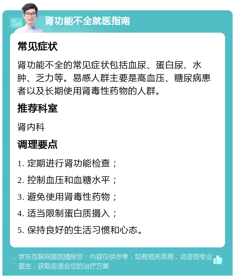 肾功能不全就医指南 常见症状 肾功能不全的常见症状包括血尿、蛋白尿、水肿、乏力等。易感人群主要是高血压、糖尿病患者以及长期使用肾毒性药物的人群。 推荐科室 肾内科 调理要点 1. 定期进行肾功能检查； 2. 控制血压和血糖水平； 3. 避免使用肾毒性药物； 4. 适当限制蛋白质摄入； 5. 保持良好的生活习惯和心态。