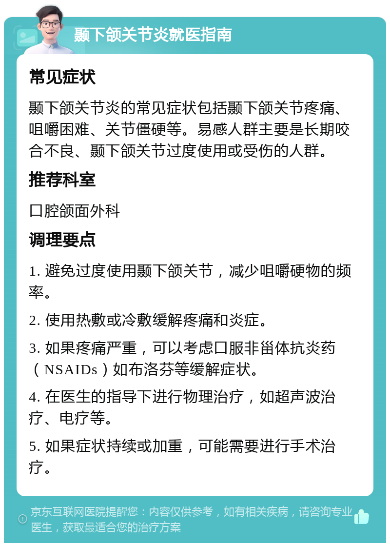 颞下颌关节炎就医指南 常见症状 颞下颌关节炎的常见症状包括颞下颌关节疼痛、咀嚼困难、关节僵硬等。易感人群主要是长期咬合不良、颞下颌关节过度使用或受伤的人群。 推荐科室 口腔颌面外科 调理要点 1. 避免过度使用颞下颌关节，减少咀嚼硬物的频率。 2. 使用热敷或冷敷缓解疼痛和炎症。 3. 如果疼痛严重，可以考虑口服非甾体抗炎药（NSAIDs）如布洛芬等缓解症状。 4. 在医生的指导下进行物理治疗，如超声波治疗、电疗等。 5. 如果症状持续或加重，可能需要进行手术治疗。