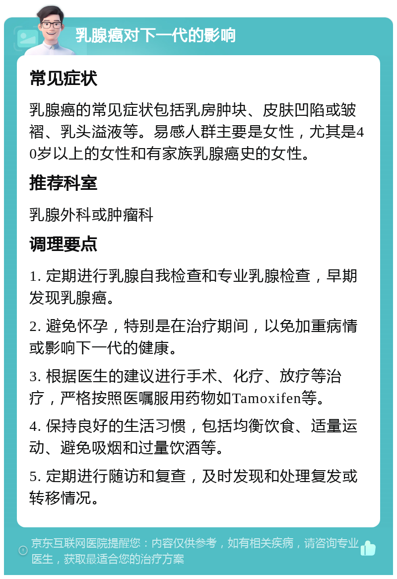 乳腺癌对下一代的影响 常见症状 乳腺癌的常见症状包括乳房肿块、皮肤凹陷或皱褶、乳头溢液等。易感人群主要是女性，尤其是40岁以上的女性和有家族乳腺癌史的女性。 推荐科室 乳腺外科或肿瘤科 调理要点 1. 定期进行乳腺自我检查和专业乳腺检查，早期发现乳腺癌。 2. 避免怀孕，特别是在治疗期间，以免加重病情或影响下一代的健康。 3. 根据医生的建议进行手术、化疗、放疗等治疗，严格按照医嘱服用药物如Tamoxifen等。 4. 保持良好的生活习惯，包括均衡饮食、适量运动、避免吸烟和过量饮酒等。 5. 定期进行随访和复查，及时发现和处理复发或转移情况。